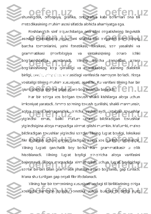 shuningdek,   orfoepiya,   grafika,   orfografiya   kabi   bo’limlari   ona   tili
metodikasining muhim asosi sifatida alohida ahamiyatga ega. 
Boshlang’ich   sinf   o'quvchilariga   ona   tilini   o‘rgatishning   lingvistik
asoslari   maktablarda   o'quv   fani   sifatida   tilni   o'rganish   tizimi   tilning
barcha   tomonlarini,   ya’ni   fonetikasi,   leksikasi,   so'z   yasalishi   va
grammatikasi   (morfologiya   va   sintaksis)ning   o'zaro   ichki
bog'lanishlariga   asoslanadi.   Tilning   barcha   tomonlari   o'zaro
bog'lanishining   ko'p   qirraliligi   va   murakkabligi,   ularning   dialektik
birligi , avvalo, uning aloqa vosit asidagi vazifasida namoyon bo'ladi.   Aloqa
vositaligi  tilning   muhim  xususiyati,   asosidir.   Bu   vazifani  tilning  har   bir
qismi boshqa qismlar bilan o‘zaro bog'lanishda bajaradi. 
Har   bir   so‘zga   xos   bo'lgan   tovush   shakli   kishilarga   aloqa   uchun
imkoniyat yaratadi. Ammo so'zning tovush qurilishi, shakli mazmunsiz,
aqlga   to'g'ri   kelmaganidek,   o'zicha   yashamaydi.   Istalgan   tovushlar
yig'indisi   emas,   balki   ma’lum   ma’no   bildiradigan   tovushlar
yig'indisigina aloqa maqsadiga xizmat qilishi mumkin. Ma’lumki, ma’no
bildiradigan   tovushlar   yig'indisi   so'zdir.   Tilning   lug'at   boyligi,   leksikasi
fikr   ifodalash   uchun   xizmat   qiladigan   o'ziga   xos   qurilish   materialidir.
Tilning   lug'ati   qanchalik   boy   bo'lsa   ham   grammatikasiz   u   o'lik
hisoblanadi.   Tilning   lug'at   boyligi   o'z-o'zicha   aloqa   vazifasini
bajarmaydi.   Aloqa   maqsadida   xizmat   qilish   uchun   lug'at   boyligidagi
so'zlar   bir-biri  bilan   grammatik  jihatdan   o'zaro   bog'lanib,   gap   tuziladi.
Mana shu tuzilgan gap orqali fikr ifodalanadi. 
Tilning har bir tomonining xususiyati undagi til birliklarining o'ziga
xosligida   namoyon   bo'ladi.   Fonetika   uchun   bunday   til   birligi   nutq 