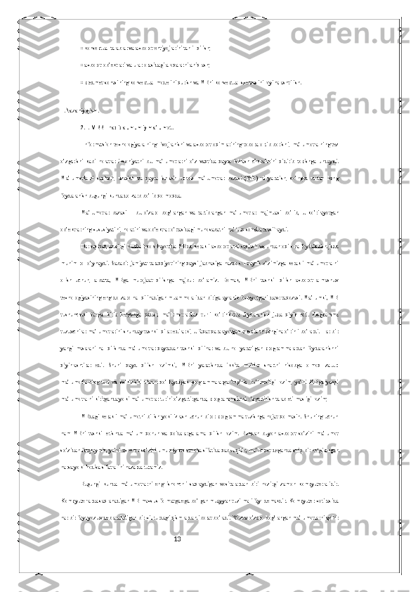 13  konseptual talablar va axborot ehtiyojlarini tahlil qilish; 
  axborot ob’ektlari va ular orasidagi aloqalarni aniqlash; 
  predmet sohasining konseptual modelini qurish va MBni konseptual sxemasini loyihalashtirish. 
II.Nazariy qism.
2.1. MBBT haqida umumiy ma’lumot.
  Informatsion texnologiyalarning rivojlanishi va axborot oqimlarining tobora ortib borishi, ma’lumotlarning tez
o’zgarishi   kabi   holatlar   insoniyatni   bu   ma’lumotlarni   o’z   vaqtida   qayta   ishlash   choralarini   qidirib   topishga   undaydi.
Ma’lumotlarni   saqlash,   uzatish   va   qayta   ishlash   uchun   ma’lumotlar   bazasi   (MB)   ni   yaratish,   so’ngra   undan   keng
foydalanish bugungi kunda dolzarb bo’lib qolmoqda. 
Ma’lumotlar   bazasi   –   bu   o’zaro   bog’langan   va   tartiblangan   ma’lumotlar   majmuasi   bo’lib,   u   ko’rilayotgan
ob’ektlarning xususiyatini, holatini va ob’ektlar o’rtasidagi munosabatni ma’lum sohada tavsiflaydi. 
Darhaqiqat, hozirgi kunda inson hayotida MBda kerakli axborotlarni saqlash va undan oqilona foydalanish juda
muhim   rol   o’ynaydi.   Sababi:   jamiyat   taraqqiyotining   qaysi   jabhasiga   nazar   solmaylik   o’zimizga   kerakli   ma’lumotlarni
olish   uchun,   albatta,   MBga   murojaat   qilishga   majbur   bo’lamiz.   Demak,   MBni   tashkil   qilish   axborot   almashuv
texnologiyasining eng dolzarb hal qilinadigan muammolaridan biriga aylanib borayotgani davr taqozasi. Ma’lumki, MB
tushunchasi   fanga   kirib   kelgunga   qadar,   ma’lumotlardan   turli   ko’rinishda   foydalanish   juda   qiyin   edi.   Programma
tuzuvchilar ma’lumotlarini shunday tashkil qilar edilarki, u faqat qaralayotgan masala uchungina o’rinli bo’lardi. Har bir
yangi   masalani   hal   qilishda   ma’lumotlar   qaytadan   tashkil   qilinar   va   bu   hol   yaratilgan   programmalardan   foydalanishni
qiyinlashtirar   edi.   Shuni   qayd   qilish   lozimki,   MBni   yaratishda   ikkita   muhim   shartni   hisobga   olmoq   zarur:
ma’lumotlarning   turi   va   ko’rinishi   ularni   qo’llaydigan   programmalarga   bog’liq   bo’lmasligi   lozim,   ya’ni   MBga   yangi
ma’lumotlarni kiritganda yoki ma’lumotlar turini o’zgartirganda, programmalarni o’zgartirish talab etilmasligi lozim; 
MBdagi kerakli ma’lumotni bilish yoki izlash uchun biror programma tuzishga hojat qolmasin. Shuning uchun
ham   MBni   tashkil   etishda   ma’lum   qonun   va   qoidalarga   amal   qilish   lozim.   Bundan   buyon   axborot   so’zini   ma’lumot
so’zidan farqlaymiz, ya’ni axborot so’zini umumiy tushuncha sifatida qabul qilib, ma’lumot deganda aniq bir belgilangan
narsa yoki hodisa sifatlarini nazarda tutamiz. 
Bugungi   kunda   ma’lumotlarni   eng   ishonchli   saqlaydigan   vositalardan   biri   hozirgi   zamon   kompyuterlaridir.
Kompyuterlarda saqlanadigan MB maxsus formatga ega bo’lgan muayyan tuzilmali fayl demakdir. Kompyuter xotirasida
har bir fayl yozuv deb ataladigan bir xil turdagi qismlardan iborat bo’ladi. Yozuv o’zaro bog’langan ma’lumotlarning bir 