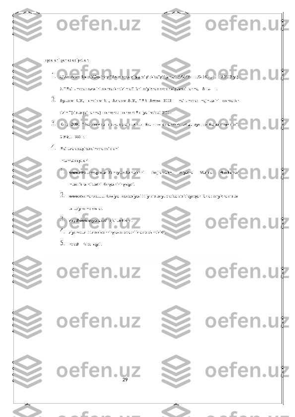 29Foydalanilgan adabiyotlar.
1.
O‘zbekiston Respublikasining  “Axborotlashtirish  to‘g‘risida”gi Qonuni. (№563-11. № 560-II 11.12.2003 y.).
5. “Ma’lumotlar bazasini boshqarish tizimlar” fani bo’yicha elektron o’quv qo’llanma, TATU FF. 
2.
Ayupov   R.X.,   Ismoilov   S.I.,   Azlarov   A.X.,   “MS   Access   2002   -   ma’lumotlar   majmuasini   boshqarish
tizimi”(o’quv qo’llanma) Toshkent.: Toshkent Moliya instituti, 2004. 
3.
Кодд   Э.Ф.,   “Реляционная   модель   данных   для   больших   совместно   используемых   банков   данных”.
СУБД . 1995  г . 
4.
Ma’ruzalardagi taqdimotlar to’plami
Internet saytlari  
1.
www.ictcouncil.gov.uz-Kompyuterlashtirishni   rivojlantirish   bo`yicha   Vazirlar   Maxkamasi
muvofiqlashtiruvchi Kengashining sayti. 
2.
www.ecsoman.edu.ru–Rossiya Federatsiyasi Oliy o`quv yurtlarida o`qitilayotgan fanlar bo`yicha o`quv-
uslubiy komplekslar. 
3.
http://www.voydod.uz/ - qidiruv tizimi. 
4.
ziyonet.uz–O`zbekistonning axborotlarni izlab topish tizimi. 
5.
http://ITPortal sayti. 