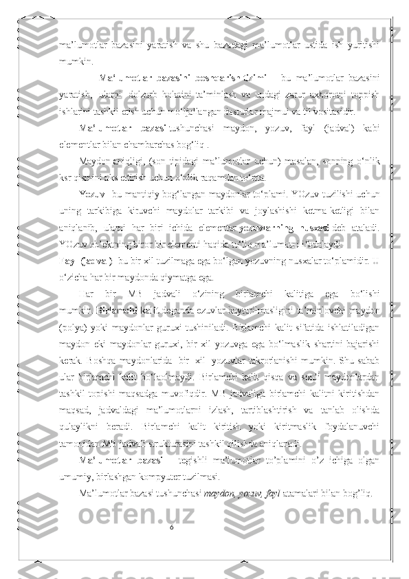 6ma’lumotlar   bazasini   yaratish   va   shu   bazadagi   ma’lumotlar   ustida   ish   yuritishi
mumkin. 
                Ma‘lumotlar     bazasini     boshqarish   tizimi   –   bu   ma’lumotlar   bazasini
yaratish,     ularni     dolzarb   holatini   ta’minlash   va   undagi   zarur   axborotni   toppish
ishlarini tashkil etish uchun mo‘ljallangan dasturlar majmui va til vositasidir.
Ma’lumotlar   bazasi   tushunchasi   maydon,   yozuv,   fayl   (jadval)   kabi
elementlar bilan chambarchas bog‘liq . 
Maydon   aniqligi ,   (son   tipidagi   ma’lumotlar   uchun)   masalan,   sonning   o‘nlik
ksr qismini aks ettirish uchun o‘nlik raqamdan to‘rtta. 
Yozuv   –bu mantiqiy bog‘langan maydonlar to‘plami. YOzuv tuzilishi uchun
uning   tarkibiga   kiruvchi   maydolar   tarkibi   va   joylashishi   ketma-ketligi   bilan
aniqlanib,   ularni   har   biri   ichida   elementar   yozuvlarning   nusxasi   deb   ataladi.
YOzuv ob’ektning biror bir elementi haqida to‘liq ma’lumotni ifodalaydi.
Fayl (jadval)   -bu bir xil tuzilmaga ega bo‘lgan yozuvning nusxalar to‘plamidir. U
o‘zicha har bir maydonda qiymatga ega. 
Har   bir   MB   jadvali   o‘zining   birlamchi   kalitiga   ega   bo‘lishi
mumkin.   Birlamchi kalit   deganda ezuvlar kaytarilmasligini ta’minlovchi maydon
(polya)   yoki   maydonlar   guruxi   tushiniladi.   Birlamchi   kalit   sifatida   ishlatiladigan
maydon   eki   maydonlar   guruxi,   bir   xil   yozuvga   ega   bo‘lmaslik   shartini   bajarishi
kerak.   Boshqa   maydonlarida     bir     xil     yozuvlar   takrorlanishi   mumkin.   Shu   sabab
ular   birlamchi   kalit   bo‘laolmaydi.   Birlamchi   kalit   qisqa   va   sonli   maydonlardan
tashkil   topishi   maqsadga   muvofiqdir.   MB   jadvaliga   birlamchi   kalitni   kiritishdan
maqsad,   jadvaldagi   ma’lumotlarni   izlash,   tartiblashtirish   va   tanlab   olishda
qulaylikni   beradi.   Birlamchi   kalit   kiritish   yoki   kiritmaslik   foydalanuvchi
tamonidan MB jadvali strukturasini tashkil qilishda aniqlanadi. 
Ma’lumotlar   bazasi   –   tegishli   ma’lumotlar   to’plamini   o’z   ichiga   olgan
umumiy, birlashgan kompyuter tuzilmasi. 
Ma’lumotlar bazasi tushunchasi  maydon, yozuv, fayl  atamalari bilan bog’liq. 