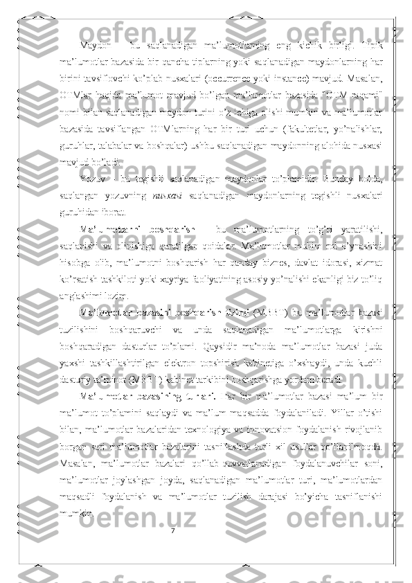 7Maydon   –   bu   saqlanadigan   ma’lumotlarning   eng   kichik   birligi.   Tipik
ma’lumotlar bazasida  bir  qancha tiplarning yoki saqlanadigan  maydonlarning har
birini tavsiflovchi ko’plab nusxalari  (occurrence yoki instance) mavjud. Masalan,
OTMlar   haqida   ma’lumot   mavjud   bo’lgan   ma’lumotlar   bazasida   "OTM   raqami"
nomi bilan saqlanadigan maydon turini  o’z ichiga olishi  mumkin va ma’lumotlar
bazasida   tavsiflangan   OTMlarning   har   bir   turi   uchun   (fakultetlar,   yo’nalishlar,
guruhlar, talabalar va boshqalar) ushbu saqlanadigan maydonning alohida nusxasi
mavjud bo’ladi.
Yozuv   –   bu   tegishli   saqlanadigan   maydonlar   to’plamidir.   Bunday   holda,
saqlangan   yozuvning   nusxasi   saqlanadigan   maydonlarning   tegishli   nusxalari
guruhidan iborat. 
Ma’lumotlarni   boshqarish   -   bu   ma’lumotlarning   to’g’ri   yaratilishi,
saqlanishi   va   olinishiga   qaratilgan   qoidalar.   Ma’lumotlar   muhim   rol   o’ynashini
hisobga   olib,   ma’lumotni   boshqarish   har   qanday   biznes,   davlat   idorasi,   xizmat
ko’rsatish tashkiloti yoki xayriya faoliyatining asosiy yo’nalishi ekanligi biz to’liq
anglashimi lozim.
Ma’lumotlar   bazasini   boshqarish   tizimi   (MBBT)   bu   ma’lumotlar   bazasi
tuzilishini   boshqaruvchi   va   unda   saqlanadigan   ma’lumotlarga   kirishni
boshqaradigan   dasturlar   to’plami.   Qaysidir   ma’noda   ma’lumotlar   bazasi   juda
yaxshi   tashkillashtirilgan   elektron   topshirish   kabinetiga   o’xshaydi,   unda   kuchli
dasturiy ta’minot (MBBT) kabinet tarkibini boshqarishga yordam beradi.
Ma’lumotlar   bazasining   turlari.   Har   bir   ma’lumotlar   bazasi   ma’lum   bir
ma’lumot   to’plamini   saqlaydi   va   ma’lum   maqsadda   foydalaniladi.   Yillar   o’tishi
bilan,   ma’lumotlar   bazalaridan   texnologiya   va   innovatsion   foydalanish   rivojlanib
borgan   sari   ma’lumotlar   bazalarini   tasniflashda   turli   xil   usullar   qo’llanilmoqda.
Masalan,   ma’lumotlar   bazalari   qo’llab-quvvatlanadigan   foydalanuvchilar   soni,
ma’lumotlar   joylashgan   joyda,   saqlanadigan   ma’lumotlar   turi,   ma’lumotlardan
maqsadli   foydalanish   va   ma’lumotlar   tuzilish   darajasi   bo’yicha   tasniflanishi
mumkin.  