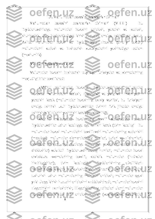 81.2. Ma’lumotlar bazasini boshqarish tizimlari
Ma’lumotlar   bazasini   boshqarish   tizimlari   (MBBT)   -   bu
foydalanuvchilarga   ma'lumotlar   bazasini   aniqlash,   yaratish   va   saqlash,
shuningdek,   unga   boshqariladigan   kirish   huquqini   amalga   oshiradigan   dastur.
Aslida   ma'lumotlar   bazasi   va   foydalanuvchi   o'rtasida   (amaliy   dasturi)
ma'lumotlarni   saqlash   va   boshqarish   xususiyatlarini   yashiradigan   qatlam
(mavhumlik).
MBBTning   asosiy   vazifalari
Ma'lumotlar   bazasini   boshqarish   quyidagi   funksiyalar   va   xizmatlarning
mavjudligi bilan   tavsiflanadi:
 MBBT   ma'lumotlar   bazasida   foydalanuvchilarga   ma'lumotlar
bazasida   ma'lumotlarni   saqlash,   o'zgartirish   va   yangilash   imkoniyatini
yaratishi   kerak   (ma'lumotlar   bazasining   asosiy   vazifasi,   bu   funksiyani
amalga   oshirish   usuli   foydalanuvchidan   tizimni   fizik   jihatdan   amalga
oshirish   tafsilotlarini   yashirishi kerak (mavhumlik));
 MBBT   ma'lumotlar   bazalarining   tavsifi   saqlanadigan   tashqi
foydalanuvchilar   uchun   katalogga   ega   bo'lishi   kerak   (tizim   katalogi   -   bu
ma'lumotlar   bazasi   ma'lumotlarini   tavsiflovchi   ma'lumotlarning   saqlanishi
(metadata):   ma'lumotlar   elementlarining   nomlari,   turlari   va   o'lchamlari;
havolalar   nomlari;   ma'lumotlarga   o'rnatilgan   yaxlitlikni   saqlash   uchun
cheklashlar)   vakolatli   foydalanuvchilarning   nomlari;   ma'lumotlar   bazasi
arxitektura   sxemalarining   tavsifi;   statistik   ma'lumotlar   (hodisalar
hisoblagichlari);   tizim   katalogidan   foydalanishning   afzalliklari:
ma'lumotlarga   kirishni   markazlashtirilgan   boshqarish;   ularning   maqsadini
tushunish   uchun   ma'lumotlarning   ma'nosini   aniqlash;   ma'lumotlar   egasi
yoki   ularga   kirish   huquqini   aniqlashni   soddalashtiradi;   ma'lumotlar   bazasini
o'zgartirishni   osonlashtirish;  O'zgarishlarning  oqibatlari   ularni  ma'lumotlar
bazasiga   kiritilishidan   oldin   aniqlash   mumkin   (xavfsizlik   va   ma'lumotlar 