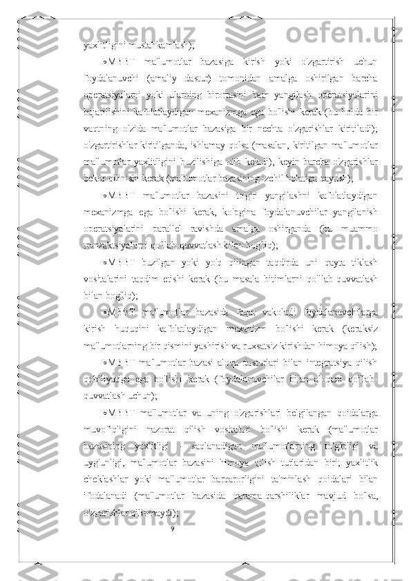 9yaxlitligini   mustahkamlash);
 MBBT   ma'lumotlar   bazasiga   kirish   yoki   o'zgartirish   uchun
foydalanuvchi   (amaliy   dastur)   tomonidan   amalga   oshirilgan   barcha
operatsiyalarni   yoki   ularning   birortasini   ham   yangilash   operatsiyalarini
bajarilishini   kafolatlaydigan   mexanizmga   ega   bo'lishi   kerak   (bu   holda   bir
vaqtning   o'zida   ma'lumotlar   bazasiga   bir   nechta   o'zgarishlar   kiritiladi);
o'zgartirishlar   kiritilganda,   ishlamay   qolsa   (masalan,   kiritilgan   ma'lumotlar
ma'lumotlar   yaxlitligini   buzilishiga   olib   keladi),   keyin   barcha   o'zgarishlar
bekor   qilinishi   kerak   (ma'lumotlar   bazasining   izchil holatiga   qaytish);
 MBBT   ma'lumotlar   bazasini   to'g'ri   yangilashni   kafolatlaydigan
mexanizmga   ega   bo'lishi   kerak,   ko'pgina   foydalanuvchilar   yangilanish
operatsiyalarini   parallel   ravishda   amalga   oshirganda   (bu   muammo
tranzaktsiyalarni qo'llab-quvvatlash   bilan   bog'liq);
 MBBT   buzilgan   yoki   yo'q   qilingan   taqdirda   uni   qayta   tiklash
vositalarini   taqdim   etishi   kerak   (bu   masala   bitimlarni   qo'llab-quvvatlash
bilan bog'liq);
 MBBT   ma'lumotlar   bazasida   faqat   vakolatli   foydalanuvchilarga
kirish   huquqini   kafolatlaydigan   mexanizm   bo'lishi   kerak   (keraksiz
ma'lumotlarning bir qismini yashirish va   ruxsatsiz   kirishdan himoya   qilish);
 MBBT   ma'lumotlar   bazasi   aloqa   dasturlari   bilan   integratsiya   qilish
qobiliyatiga   ega   bo'lishi   kerak   (foydalanuvchilar   bilan   aloqani   qo'llab-
quvvatlash uchun);
 MBBT   ma'lumotlar   va   uning   o'zgarishlari   belgilangan   qoidalarga
muvofiqligini   nazorat   qilish   vositalari   bo'lishi   kerak   (ma'lumotlar
bazasining   yaxlitligi   -   saqlanadigan   ma'lumotlarning   to'g'riligi   va
uyg'unligi,   ma'lumotlar   bazasini   himoya   qilish   turlaridan   biri;   yaxlitlik
cheklashlar   yoki   ma'lumotlar   barqarorligini   ta'minlash   qoidalari   bilan
ifodalanadi   (ma'lumotlar   bazasida   qarama-qarshiliklar   mavjud   bo'lsa,
o'zgarishlar   qilinmaydi); 