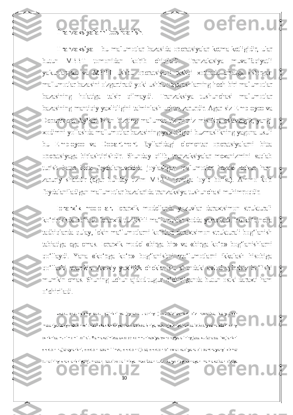 10Tranzaksiyalarni   boshqarish .
Tranzaksiya   -   bu   ma'lumotlar   bazasida   operatsiyalar   ketma-ketligidir,   ular
butun   MBBT   tomonidan   ko'rib   chiqiladi.   Tranzaktsiya   muvaffaqiyatli
yakunlangan   va   MBBT   ushbu   operatsiyani   tashqi   xotirada   amalga   oshirgan
ma'lumotlar bazasini o'zgartiradi yoki ushbu o'zgarishlarning hech   biri   ma'lumotlar
bazasining   holatiga   ta'sir   qilmaydi.   Tranzaksiya   tushunchasi   ma'lumotlar
bazasining   mantiqiy yaxlitligini ta'minlash uchun zarurdir. Agar siz   Employee   va
Department   fayllari   bilan   bizning   ma'lumot   tizimimiz   misolini   eslasangiz,   yangi
xodimni yollashda ma'lumotlar bazasining   yaxlitligini   buzmaslikning   yagona   usuli
bu   Employee   va   Department   fayllaridagi   elementar   operatsiyalarni   bitta
operatsiyaga   birlashtirishdir.   Shunday   qilib,   tranzaksiyalar   mexanizmini   saqlab
turish   hatto   bitta   foydalanuvchida   joylashgan   ma'lumotlar   bazasi   uchun   ham
zaruriy   shartdir   (agar   bunday   tizim   MBBT   nomiga   loyiq   bo'lsa).   Ammo   ko'p
foydalaniladigan ma'lumotlar bazalarida   tranzaksiya tushunchasi muhimroqdir.
I е rarxik   mod е llar.   I е rarxik   mod е llarda   yozuvlar   daraxtsimon   strukturali
ko‘rinishda bo‘ladi. I е rarxik tuzilishli ma‘lumotlar sodda yaratiladi. Bu ko‘pincha
tadbiqlarda qulay, l е kin ma‘lumotlarni ko‘plari daraxtsimon strukturali bog‘lanish
tabiatiga   ega   emas.   I е rarxik   mod е l   «birga   bir»   va   «birga   ko‘p»   bog‘lanishlarni
qo‘llaydi.   Yana   «ko‘pga   ko‘p»   bog‘lanishni   ma‘lumotlarni   ikkalash   hisobiga
qo‘llashi   mumkin.   Asosiy   yaxlitlik   ch е klanishi   shundaki   avlod   ajdodsiz   bo‘lishi
mumkin emas. Shuning uchun ajdod tugun o‘chirilganda butun ostki daraxti ham
o‘chiriladi.
Ushbu   qonunlarning   qabul   qilinishi   va   joylarda   ularning   ijrosi   ta'minlanishi,   o‘z   navbatida,   ish   yuritish
madaniyatining elektron ko‘rinishi shakllanishiga, masofa qisqarishiga, vaqt tejalishiga hamda iqtisodiy samaradorlikning
oshishida muhim omil bo‘ldi. Mamlakatimizda axborot-kommunikatsiya texnologiyalarining jadal sur'atlarda rivojlanishi
elektron   hujjat   aylanishi,   elektron   raqamli   imzo,   elektron   tijorat,   elektron   to‘lovlar   kabi   yana   bir   qancha   yangi   xizmat
turlarining   shakllanishiga,   jumladan,   tadbirkorlarimizga   masofadan   turib   dunyoning   xohlagan   mamlakatidan   o‘ziga 