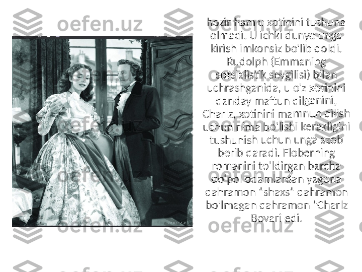 hozir h	am u	 xotini	ni tush	una 	
olmad	i. U ic	hki du	nyo un	ga 	
kirish 	imkon	siz bo	'lib qo	ldi. 	
Rudolp	h (Em	mani	ng 	
sotsial	istik s	evgilis	i) bilan	 	
uchras	hgani	da, u o	'z xoti	nini 	
qanda	y maft	un qil	ganin	i, 	
Charlz	, xotin	ini ma	mnun	 qilish	 	
uchun	 nima	 bo'lish	i kera	kligin	i 	
tushun	ish uc	hun u	nga a	zob 	
berib q	aradi	. Flobe	rning	 	
roman	ini to'	ldirga	n barc	ha 	
qo'pol	 odam	lardan	 yago	na 	
qahram	on "	shaxs"	 qahra	mon 	
bo'lma	gan q	ahram	on "C	harlz 	
Bovari	 edi. 