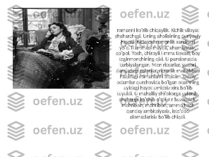 romanni ko'rib chiqaylik. Kichik viloyat 
shaharchasi. Uning aholisining dunyoviy 
hayoti. Bitta qahramonlik xarakteri 
yo'q. Hammasi mayda, ahamiyatsiz, 
qo'pol. Yosh, chiroyli Emma Bovari, boy 
tegirmonchining qizi. U pansionatda 
tarbiyalangan. Men ritsarlar, yuqori 
darajadagi salonlar, ritsarlik muhabbati 
haqidagi romanlarni o'qidim. Oddiy 
odamlar qurshovida bo'lgan otamning 
uyidagi hayot umidsiz xira bo'lib 
tuyuldi. U mahalliy shifokorga uylanib, 
shaharga ko'chib o'tdi. Er buzoqdek, 
mehribon, mehribon, ammo hech 
qanday ambitsiyasiz, iste'dod 
alomatlarisiz bo'lib chiqdi. 