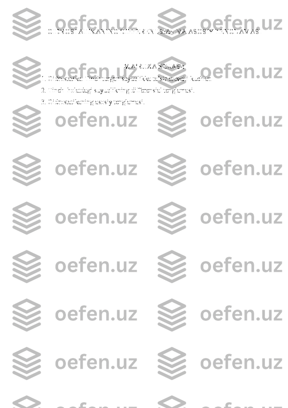 GIDROSTATIKANING DIFFERENTSIAL  VA ASOSIY  TENGLAMASI
MA‘RUZA REJASI :
1. Gidrostatika. Tinch turgan suyuqlikka ta’sir etuvchi kuchlar.
2.  Tinch  holatdagi suyuqlikning differensial tenglamasi .
3. Gidrostatikaning asosiy tenglamasi.
  