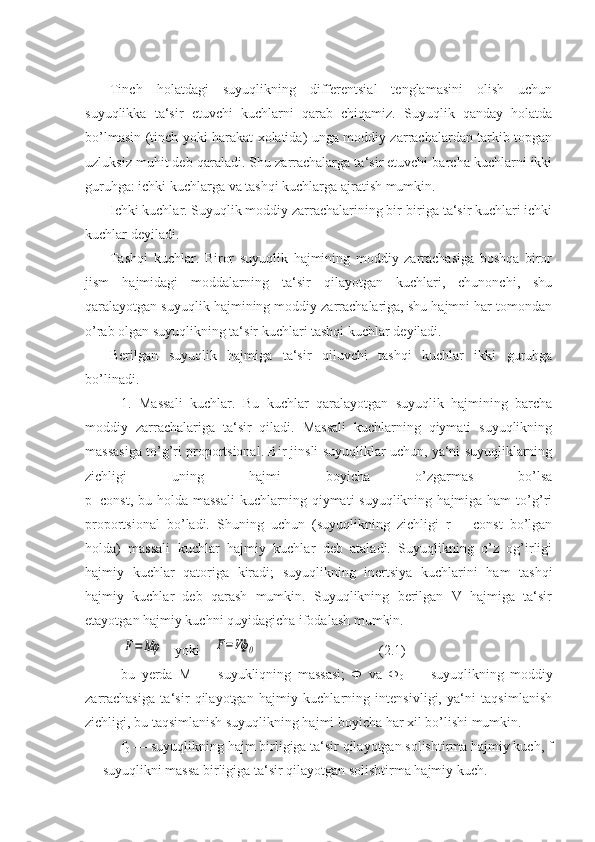 Tinch   holatdagi   suyuqlikning   differentsial   tenglamasini   olish   uchun
suyuqlikka   ta‘sir   etuvchi   kuchlarni   qarab   chiqamiz.   Suyuqlik   qanday   holatda
bo’lmasin (tinch yoki harakat xolatida) unga moddiy zarrachalardan tarkib topgan
uzluksiz muhit deb qaraladi. Shu zarrachalarga ta‘sir etuvchi barcha kuchlarni ikki
guruhga: ichki kuchlarga va tashqi kuchlarga ajratish mumkin.
Ichki kuchlar. Suyuqlik moddiy zarrachalarining bir-biriga ta‘sir kuchlari ichki
kuchlar deyiladi.
Tashqi   kuchlar.   Biror   suyuqlik   hajmining   moddiy   zarrachasiga   boshqa   biror
jism   hajmidagi   moddalarning   ta‘sir   qilayotgan   kuchlari,   chunonchi,   shu
qaralayotgan suyuqlik hajmining moddiy zarrachalariga, shu hajmni har tomondan
o’rab olgan suyuqlikning ta‘sir kuchlari tashqi kuchlar deyiladi.
Berilgan   suyuqlik   hajmiga   ta‘sir   qiluvchi   tashqi   kuchlar   ikki   guruhga
bo’linadi.
1.   Massali   kuchlar.   Bu   kuchlar   qaralayotgan   suyuqlik   hajmining   barcha
moddiy   zarrachalariga   ta‘sir   qiladi.   Massali   kuchlarning   qiymati   suyuqlikning
massasiga to’g’ri proportsional. Bir jinsli suyuqliklar uchun, ya‘ni suyuqliklarning
zichligi   uning   hajmi   boyicha   o’zgarmas   bo’lsa
p=const,  bu holda  massali  kuchlarning  qiymati  suyuqlikning  hajmiga ham   to’g’ri
proportsional   bo’ladi.   Shuning   uchun   (suyuqlikning   zichligi   r   =   const   bo’lgan
holda)   massali   kuchlar   hajmiy   kuchlar   deb   ataladi.   Suyuqlikning   o’z   og’irligi
hajmiy   kuchlar   qatoriga   kiradi;   suyuqlikning   inertsiya   kuchlarini   ham   tashqi
hajmiy   kuchlar   deb   qarash   mumkin.   Suyuqlikning   berilgan   V   hajmiga   ta‘sir
etayotgan hajmiy kuchni quyidagicha ifodalash mumkin.F=	Mφ
   yoki    	F=Vф	0    (2.1)
bu   yerda   М   —   suyukliqning   massasi;   Ф   va   Ф
0   —   suyuqlikning   moddiy
zarrachasiga   ta‘sir   qilayotgan   hajmiy   kuchlarning   intensivligi,   ya‘ni   taqsimlanish
zichligi, bu taqsimlanish suyuqlikning hajmi boyicha har xil bo’lishi mumkin.
f
0  — suyuqlikning hajm birligiga ta‘sir qilayotgan solishtirma hajmiy kuch, f
— suyuqlikni massa birligiga ta‘sir qilayotgan solishtirma hajmiy kuch. 