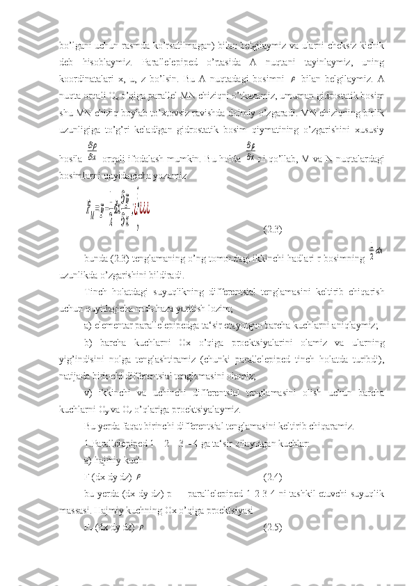 bo’lgani uchun rasmda ko’rsatilmagan) bilan belgilaymiz va ularni cheksiz kichik
deb   hisoblaymiz.   Parallelepiped   o’rtasida   A   nuqtani   tayinlaymiz,   uning
koordinatalari   x,   u,   z   bo’lsin.   Bu   A   nuqtadagi   bosimni  ρ   bilan   belgilaymiz.   A
nuqta orqali O
x  o’qiga parallel MN chiziqni o’tkazamiz, umuman gidrostatik bosim
shu MN chiziq boylab to’xtovsiz ravishda doimiy o’zgaradi. MN chiziqning birlik
uzunligiga   to’g’ri   keladigan   gidrostatik   bosim   qiymatining   o’zgarishini   xususiy
hosila  	
∂ρ
∂x   orqali ifodalash mumkin. Bu holda  	
∂ρ
∂x ni qo’llab, М va N nuqtalardagi
bosimlarni quyidagicha yozamiz	
ΡM=p−
1
2
dx
∂p
∂x
;¿}
¿¿¿
   (2.3)
bunda (2.3) tenglamaning o’ng tomondagi ikkinchi hadlari r bosimning 	
1
2dx
uzunlikda o’zgarishini bildiradi.
Tinch   holatdagi   suyuqlikning   differentsial   tenglamasini   keltirib   chiqarish
uchun quyidagicha mulohaza yuritish lozim;
a) elementar parallelepipedga ta‘sir etayotgan barcha kuchlarni aniqlaymiz;
b)   barcha   kuchlarni   Ox   o’qiga   proektsiyalarini   olamiz   va   ularning
yig’indisini   nolga   tenglashtiramiz   (chunki   parallelepiped   tinch   holatda   turibdi),
natijada birinchi differentsial tenglamasini olamiz;
v)   ikkinchi   va   uchinchi   differentsial   tenglamasini   olish   uchun   barcha
kuchlarni O
y  va O
z  o’qlariga proektsiyalaymiz.
Bu yerda faqat birinchi differentsial tenglamasini keltirib chiqaramiz.
1.Parallelepiped 1—2—3—4 ga ta‘sir qilayotgan kuchlar:
a) hajmiy kuch
F (dx dy dz) 	
ρ     ( 2. 4)
bu yerda (dx dy dz) p — parallelepiped 1-2-3-4 ni tashkil etuvchi suyuqlik
massasi. Hajmiy kuchning Ox o’qiga proektsiyasi
F
x  (dx dy dz) 
ρ    (2.5) 