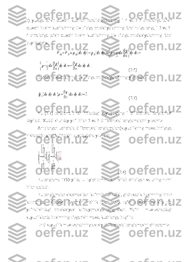 b)   yuzaga   ta‘sir   etuvchi   kuchlar:   parallelepipedning   1-4   va   2-3   qirralariga   ta‘sir
etuvchi bosim kuchlarining Ox o’qiga proekiiyalarining farqi nolga teng; 1-2 va 3-
4   qirralariga   ta‘sir   etuvchi   bosim   kuchlarining   Ox   o’qiga   proektsiyalarining   farqi
quyidagicha:ΡM−	ΡN=	ρM(dz	dy	)−	pN(dz	dy	)=(p−	1
2dx	∂p
∂x)dy	dz	−
-	
(p+1
2dx	∂p
∂x)dy	dz	=−	∂p
∂xdx	dy	dz	.      (2.6)
2. Barcha kuchlarning Ox o’qiga proektsiyalarining yig’indisi	
фx(dx	dy	dz	)ρ−	∂ρ
∂z(dx	dy	dz	)=0
           (2.7)
Bu   (2.7)   tenglama   tinch   holatdagi   suyuqlikning   1-differentsial   tenglamasi
deyiladi. Xuddi shunday yo’l bilan 2-va 3-differentsial tenglamalarni yozamiz.
Aniqlangan uchchala differentsial tenglamalar (suyuqlikning massa birligiga
nisbatan) oxirgi ko’rinishi quyidagicha yoziladi:	
ф
x
−
1
ρ
∂p
∂x
=0¿
}
ф
y
−
1
ρ
∂p
∂y
=0¿
}
¿¿¿
   (2.8)
Bu tenglama 1755 yilda L. Eyler tomonidan ishlab chiqilgan va uning nomi
bilan ataladi.
Bu  tenglamalar  sistemasidan  ko’rinib  turibdiki,  gidrostatik  bosimning  biror
koordinata     o’qidagi   o’zgarishi   zichlik   bilan   birlik   og’irlik   kuchining   shu   o’q
yo’nalishidagi   proektsiyasi   ko’paytmasiga   teng   ekan.   Ya‘ni     muvozanatdagi
suyuqliklarda bosimning o’zgarishi massa kuchlariga bog’liq.
Endi suyuqlik muvozanatining asosiy differentsial tenglamasini chiqaramiz.  