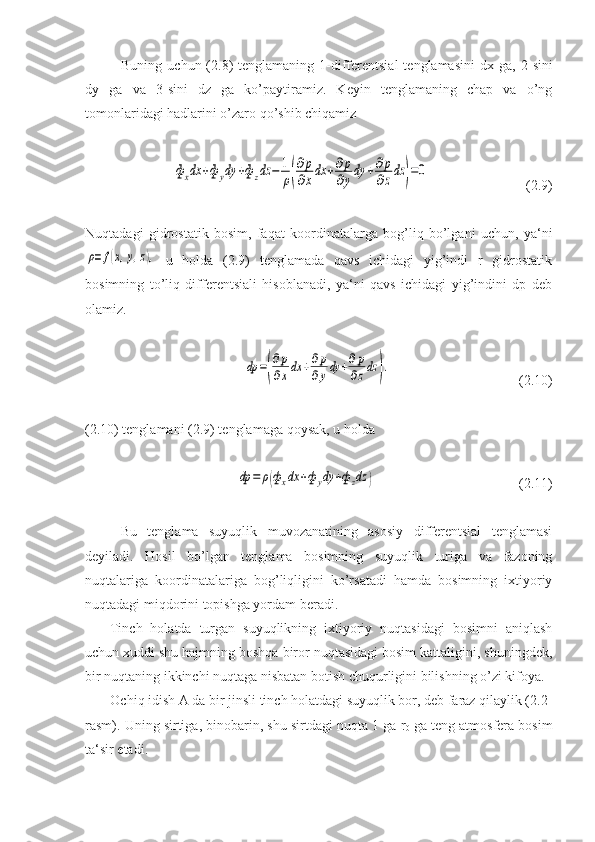 Buning  uchun (2.8)   tenglamaning  1-differentsial  tenglamasini   dx ga,  2-sini
dy   ga   va   3-sini   dz   ga   ko’paytiramiz.   Keyin   tenglamaning   chap   va   o’ng
tomonlaridagi hadlarini o’zaro qo’shib chiqamizфxdx	+фydy	+фzdz	−	1
ρ(
∂p
∂xdx	+∂p
∂ydy	+∂p
∂zdz	)=0
(2.9)
Nuqtadagi   gidrostatik   bosim,   faqat   koordinatalarga   bog’liq   bo’lgani   uchun,   ya‘ni	
ρ=	f(x,y,z),
  u   holda   (2.9)   tenglamada   qavs   ichidagi   yig’indi   r   gidrostatik
bosimning   to’liq   differentsiali   hisoblanadi,   ya‘ni   qavs   ichidagi   yig’indini   dp   deb
olamiz.	
dp	=(
∂p
∂xdx	+∂p
∂ydy	+∂p
∂zdz	).
        ( 2. 10)
( 2. 10) tenglamani ( 2. 9) tenglamaga qoysak, u holda	
dp	=	ρ(фxdx	+фydy	+фzdz	)
    ( 2. 11)
Bu   tenglama   suyuqlik   muvozanatining   asosiy   differentsial   tenglamasi
deyiladi.   Hosil   bo’lgan   tenglama   bosimning   suyuqlik   turiga   va   fazoning
nuqtalariga   koordinatalariga   bog’liqligini   ko’rsatadi   hamda   bosimning   ixtiyoriy
nuqtadagi miqdorini topishga yordam beradi.
Tinch   holatda   turgan   suyuqlikning   ixtiyoriy   nuqtasidagi   bosimni   aniqlash
uchun xuddi shu hajmning boshqa biror nuqtasidagi bosim kattaligini, shuningdek,
bir nuqtaning ikkinchi nuqtaga nisbatan botish chuqurligini bilishning o’zi kifoya.
Ochiq idish A da bir jinsli tinch holatdagi suyuqlik bor, deb faraz qilaylik (2.2-
rasm). Uning sirtiga, binobarin, shu sirtdagi nuqta 1 ga  r
0   ga teng atmosfera bosim
ta‘sir etadi. 