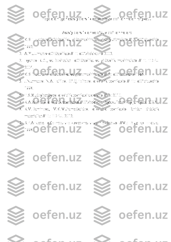 Foydalanilgan a sosiy  darsliklar va o‘quv qo‘llanmalar ro‘yxati.
A sosiy  darsliklar va o‘quv qo‘llanmalar:
1. K.SH. Latipov   «Gidravlika, gidromashinalar,   gidroyuritmalar» // T. «O‘qituvchi»
1992.
2. A.Y u .Umarov «Gidravlika» //  T. «O‘zbekiston» 2002.                                           
3. Isyanov   R.G.,   va   boshqalar     «Gidravlika   va   gidravlik   mashinalar»   //   T.   TDPU
2004.
4. K.SH. Latipov  «Gidravlika  va  gidromashinalar» // T. :  «O‘qituvchi» 19 86 .
5. J.Nurmatov.   N.A.Halilov.   O‘.Q.Tolipov.   « Issiqlik   texnikasi »   //   T. :   «O‘qituvchi»
19 98 .
6. T.S.Xudoyberdiyev.  « Issiqlik texnikasi asoslari » // T. :   2010 .  
7. R.A.Zohidov.  « Issiqlik texnikasi » //  O‘zbekiston faylasuflar milliy jamiyati.   2010 .
8. R.V.Daminova,   V.K.Muhamedsaidov.   « Issiqlik   texnikasi »   fanidan   didaktik
materiallar  // T. :   TDPU.   2012 .
9. Б . Р . Андерс .   «Контрольно-измерительные   приборы»   //М.:   Высшая   школа.
1998 . 