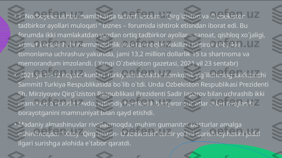 •
•
•T .  Norboyeva ushbu mamlakatga tashrifi asosan “ Qirg`iziston va O`zbekiston  tadbirkor ayollari muloqati ” biznes – forumida ishtirok etishdan iborat edi. Bu  forumda ikki mamlakatdan yuzdan ortiq tadbirkor ayollar – sanoat, qishloq xo`jaligi,  xizmat korsatish, hunarmandchilik kabi tarmoqlar vakillari ishtirok etib, ikki  tomonlama uchrashuv yakunida, jami 13,2 million dollarlik 15 ta shartnoma va  memorandum imzolandi. ( Yangi O`zbekiston gazetasi, 2021 yil 23 sentabr)   2021 yil 11-12 noyabr kunlari Turkiy tilli davlatlar hamkorlik yig`ilishining sakkizinchi  Sammiti Turkiya Respublikasida bo`lib o`tdi. Unda Ozbekiston Respublikasi Prezidenti  Sh. Mirziyoyev Qirg`iziston Respublikasi Prezidenti Sadir Japarov bilan uchrashib ikki  mamlakat o`rtasida savdo, iqtisodiy hamkorlik barqaror sur`atlar bilan rivojlanib  borayotganini mamnuniyat bilan qayd etishdi.  Madaniy almashinuvlar rivojlanmoqda, muhim gumanitar Dasturlar amalga  oshirilmoqda. “ Xitoy- Qirg`iziston- O`zbekiston” temir yo`lini qurish loyihasini jadal  ilgari surishga alohida e`tabor qaratdi.   