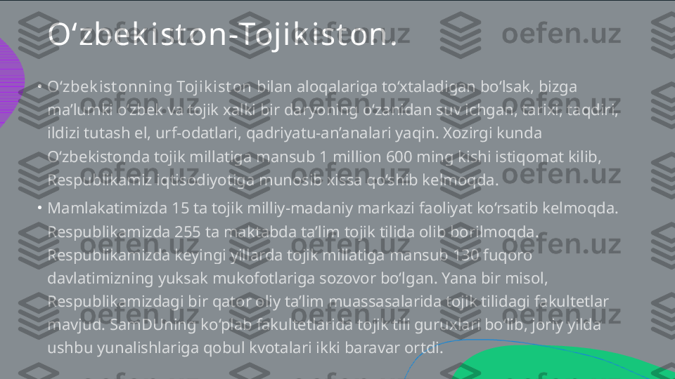 O‘zbek ist on - Tojik ist on .
•
•O‘zbek ist onning Tojik ist on  bilan aloqalariga to‘xtaladigan bo‘lsak, bizga  ma’lumki o‘zbek va tojik xalki bir daryoning o‘zanidan suv ichgan, tarixi, taqdiri,  ildizi tutash el, urf-odatlari, qadriyatu-an’analari yaqin. Xozirgi kunda  O‘zbekistonda tojik millatiga mansub 1 million 600 ming kishi istiqomat kilib,  Respublikamiz iqtisodiyotiga munosib xissa qo‘shib kelmoqda.  Mamlakatimizda 15 ta tojik milliy-madaniy markazi faoliyat ko‘rsatib kelmoqda.  Respublikamizda 255 ta maktabda ta’lim tojik tilida olib borilmoqda.  Respublikamizda keyingi yillarda tojik millatiga mansub 130 fuqoro  davlatimizning yuksak mukofotlariga sozovor bo‘lgan. Yana bir misol,  Respublikamizdagi bir qator oliy ta’lim muassasalarida tojik tilidagi fakultetlar  mavjud. SamDUning ko‘plab fakultetlarida tojik tili guruxlari bo‘lib, joriy yilda  ushbu yunalishlariga qobul kvotalari ikki baravar ortdi.   