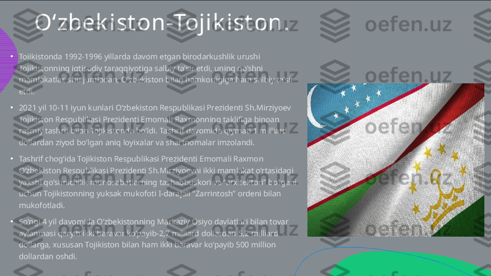 O‘zbek ist on - Tojik ist on .
•
•
•
•Tojikistonda 1992-1996 yillarda davom etgan birodarkushlik urushi  Tojikistonning iqtisodiy taraqqiyotiga salbiy ta’sir etdi, uning qo’shni  mamlakatlar, shu jumladan, O’zbekiston bilan hamkorligiga ham salbiy ta’sir  etdi.  2021 yil 10-11 iyun kunlari O‘zbekiston Respublikasi Prezidenti Sh.Mirziyoev  Tojikiston Respublikasi Prezidenti Emomali Raxmonning taklifiga binoan  rasmiy tashrif bilan Tojikistonda bo‘ldi. Tashrif davomida qiymati 1 milliard  dollardan ziyod bo‘lgan aniq loyixalar va shartnomalar imzolandi.  Tashrif chog‘ida Tojikiston Respublikasi Prezidenti Emomali Raxmon  O‘zbekiston Respublikasi Prezidenti Sh.Mirziyoevni ikki mamlakat o‘rtasidagi  yaxshi qo‘shnichilik munosabatlarning tashabbuskori va “arxitektori” bo‘lgani  uchun Tojikistonning yuksak mukofoti I-darajali “Zarrintosh” ordeni bilan  mukofotladi. So‘ngi 4 yil davomida O‘zbekistonning Markaziy Osiyo davlatlari bilan tovar  aylanmasi qaryib ikki baravar ko‘payib-2,7 milliard dollardan 5,2 milliard  dollarga, xususan Tojikiston bilan ham ikki baravar ko‘payib 500 million  dollardan oshdi.  