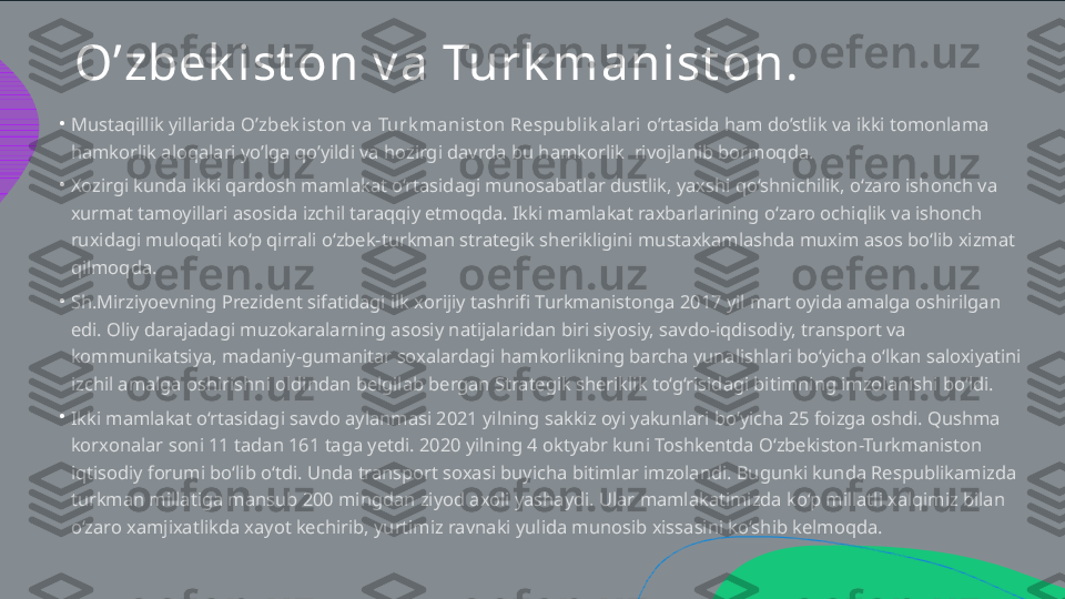 O’zbek ist on v a Turk manist on .
•
•
•
•Mustaqillik yillarida  O’zbek ist on v a Turk manist on Respublik alari  o’rtasida ham do’stlik va ikki tomonlama  hamkorlik aloqalari yo’lga qo’yildi va hozirgi davrda bu hamkorlik  rivojlanib bormoqda. Xozirgi kunda ikki qardosh mamlakat o‘rtasidagi munosabatlar dustlik, yaxshi qo‘shnichilik, o‘zaro ishonch va  xurmat tamoyillari asosida izchil taraqqiy etmoqda. Ikki mamlakat raxbarlarining o‘zaro ochiqlik va ishonch  ruxidagi muloqati ko‘p qirrali o‘zbek-turkman strategik sherikligini mustaxkamlashda muxim asos bo‘lib xizmat  qilmoqda. Sh.Mirziyoevning Prezident sifatidagi ilk xorijiy tashrifi Turkmanistonga 2017 yil mart oyida amalga oshirilgan  edi. Oliy darajadagi muzokaralarning asosiy natijalaridan biri siyosiy, savdo-iqdisodiy, transport va  kommunikatsiya, madaniy-gumanitar soxalardagi hamkorlikning barcha yunalishlari bo‘yicha o‘lkan saloxiyatini  izchil amalga oshirishni oldindan belgilab bergan Strategik sheriklik to‘g‘risidagi bitimning imzolanishi bo‘ldi.  Ikki mamlakat o‘rtasidagi savdo aylanmasi 2021 yilning sakkiz oyi yakunlari bo‘yicha 25 foizga oshdi. Qushma  korxonalar soni 11 tadan 161 taga yetdi. 2020 yilning 4 oktyabr kuni Toshkentda O‘zbekiston-Turkmaniston  iqtisodiy forumi bo‘lib o‘tdi. Unda transport soxasi buyicha bitimlar imzolandi. Bugunki kunda Respublikamizda  turkman millatiga mansub 200 mingdan ziyod axoli yashaydi. Ular mamlakatimizda ko‘p millatli xalqimiz bilan  o‘zaro xamjixatlikda xayot kechirib, yurtimiz ravnaki yulida munosib xissasini ko‘shib kelmoqda.  