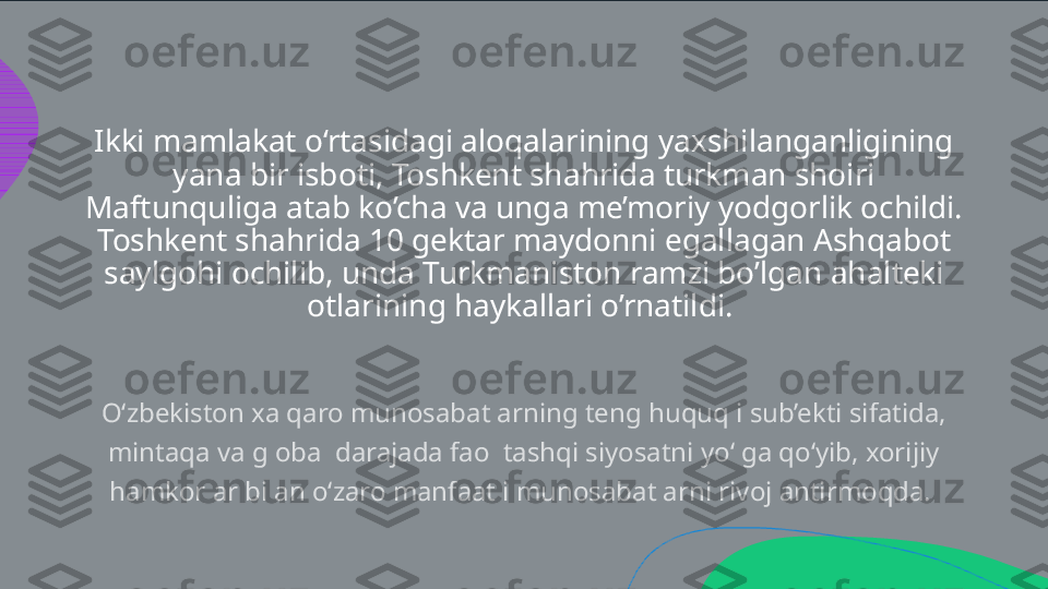 Ikki mamlakat o‘rtasidagi aloqalarining yaxshilanganligining 
yana bir isboti, Toshkent shahrida turkman shoiri 
Maftunquliga atab ko’cha va unga me’moriy yodgorlik ochildi. 
Toshkent shahrida 10 gektar maydonni egallagan Ashqabot 
saylgohi ochilib, unda Turkmaniston ramzi bo’lgan ahalteki 
otlarining haykallari o’rnatildi. O‘zbekiston xalqaro munosabatlarning teng huquqli sub’ekti sifatida,  mintaqa va global darajada faol tashqi siyosatni yo‘lga qo‘yib, xorijiy  hamkorlar bilan o‘zaro manfaatli munosabatlarni rivojlantirmoqda.   