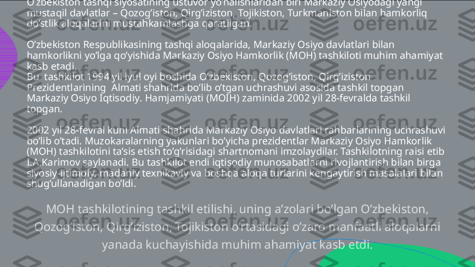 O’zbekiston tashqi siyosatining ustuvor yo’nalishlaridan biri Markaziy Osiyodagi yangi 
mustaqil davlatlar – Qozog’iston, Qirg’iziston, Tojikiston, Turkmaniston bilan hamkorliq 
do’stlik aloqalarini mustahkamlashga qaratilgan.
O’zbekiston Respublikasining tashqi aloqalarida, Markaziy Osiyo davlatlari bilan 
hamkorlikni yo’lga qo’yishida Markaziy Osiyo Hamkorlik (MOH) tashkiloti muhim ahamiyat 
kasb etadi. 
Bu  tashkilot 1994 yil iyul oyi boshida O’zbekiston, Qozog’iston, Qirg’iziston 
Prezidentlarining  Almati shahrida bo’lib o’tgan uchrashuvi asosida tashkil topgan 
Markaziy Osiyo Iqtisodiy .  Hamjamiyati (MOIH) zaminida 2002 yil 28-fevralda tashkil 
topgan.
2002 yil 28-fevral kuni Almati shahrida Markaziy Osiyo davlatlari rahbarlarining uchrashuvi 
bo’lib o’tadi. Muzokaralarning yakunlari bo’yicha prezidentlar Markaziy Osiyo Hamkorlik 
(MOH) tashkilotini ta’sis etish to’g’risidagi shartnomani imzolaydilar. Tashkilotning raisi etib 
I.A.Karimov saylanadi. Bu tashkilot endi iqtisodiy munosabatlarni rivojlantirish bilan birga 
siyosiy-ijtimoiy, madaniy texnikaviy va boshqa aloqa turlarini kengaytirish masalalari bilan 
shug’ullanadigan bo’ldi. MOH tashkilotining tashkil etilishi, uning a’zolari bo’lgan O’zbekiston,  Qozog’iston, Qirg’iziston, Tojikiston o’rtasidagi o’zaro manfaatli aloqalarni  yanada kuchayishida muhim ahamiyat kasb etdi.  