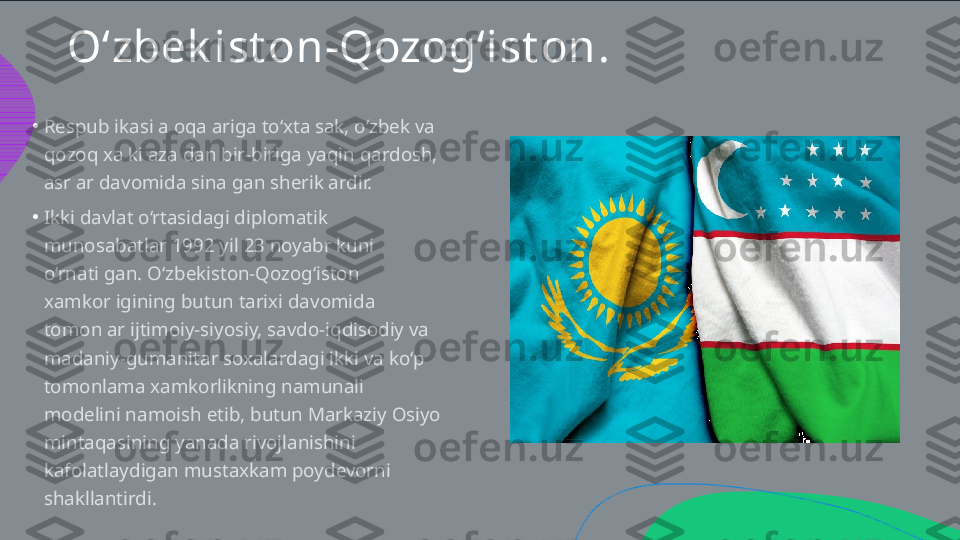 O‘zbek ist on-Qozog‘ist on .
•
•Respublikasi aloqalariga to‘xtalsak, o‘zbek va  qozoq xalki azaldan bir-biriga yaqin qardosh,  asrlar davomida sinalgan sheriklardir.  Ikki davlat o‘rtasidagi diplomatik  munosabatlar 1992 yil 23 noyabr kuni  o‘rnatilgan. O‘zbekiston-Qozog‘iston  xamkorligining butun tarixi davomida  tomonlar ijtimoiy-siyosiy, savdo-iqdisodiy va  madaniy-gumanitar soxalardagi ikki va ko‘p  tomonlama xamkorlikning namunali  modelini namoish etib, butun Markaziy Osiyo  mintaqasining yanada rivojlanishini  kafolatlaydigan mustaxkam poydevorni  shakllantirdi.  