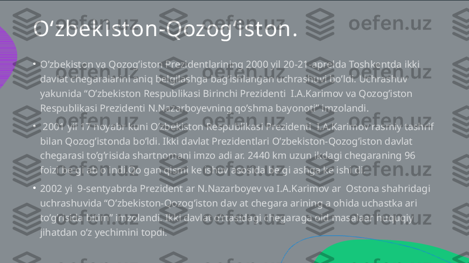 O‘zbek ist on-Qozog‘ist on .
•
•
•O’zbekiston va Qozog’iston Prezidentlarining 2000 yil 20-21-aprelda Toshkentda ikki  davlat chegaralarini aniq belgilashga bag’ishlangan uchrashuvi bo’ldi. Uchrashuv  yakunida “O’zbekiston Respublikasi Birinchi Prezidenti  I.A.Karimov va Qozog’iston  Respublikasi Prezidenti N.Nazarboyevning qo’shma bayonoti” imzolandi.   2001 yil 17 noyabr kuni O’zbekiston Respublikasi Prezidenti  I.A.Karimov rasmiy tashrif  bilan Qozog’istonda bo’ldi. Ikki davlat Prezidentlari O’zbekiston-Qozog’iston davlat  chegarasi to’g’risida shartnomani imzoladilar. 2440 km uzunlikdagi chegaraning 96  foizi belgilab olindi.Qolgan qismi kelishuv asosida belgilashga kelishildi.  2002 yil 9-sentyabrda Prezidentlar N.Nazarboyev va I.A.Karimovlar  Ostona shahridagi  uchrashuvida “O’zbekiston-Qozog’iston davlat chegaralarining alohida uchastkalari  to’g’risida bitim” imzolandi. Ikki davlat o’rtasidagi chegaraga oid masalaar huquqiy  jihatdan o’z yechimini topdi.  