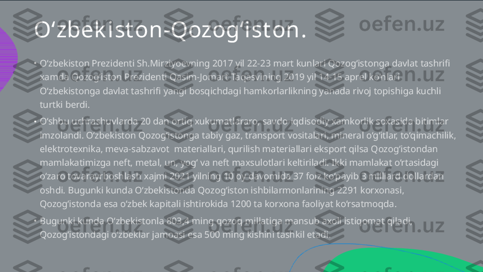 O‘zbek ist on-Qozog‘ist on .
•
•
•O‘zbekiston Prezidenti Sh.Mirziyoevning 2017 yil 22-23 mart kunlari Qozog‘istonga davlat tashrifi  xamda Qozog‘iston Prezidenti Qasim-Jomart Taqasvining 2019 yil 14-15 aprel ko‘nlari  O‘zbekistonga davlat tashrifi yangi bosqichdagi hamkorlarlikning yanada rivoj topishiga kuchli  turtki berdi. O‘shbu uchrashuvlarda 20 dan ortiq xukumatlararo, savdo-iqdisodiy xamkorlik soxasida bitimlar  imzolandi. O‘zbekiston Qozog‘istonga tabiy gaz, transport vositalari, mineral o‘g‘itlar, to‘qimachilik,  elektrotexnika, meva-sabzavot  materiallari, qurilish materiallari eksport qilsa Qozog‘istondan  mamlakatimizga neft, metal, un, yog‘ va neft maxsulotlari keltiriladi. Ikki mamlakat o‘rtasidagi  o‘zaro tovarayrboshlash xajmi 2021 yilning 10 oy davomida 37 foiz ko‘payib 3 milliard dollardan  oshdi. Bugunki kunda O‘zbekistonda Qozog‘iston ishbilarmonlarining 2291 korxonasi,  Qozog‘istonda esa o‘zbek kapitali ishtirokida 1200 ta korxona faoliyat ko‘rsatmoqda.  Bugunki kunda O‘zbekistonla 803,4 ming qozoq millatiga mansub axoli istiqomat qiladi,  Qozog‘istondagi o‘zbeklar jamoasi esa 500 ming kishini tashkil etadi.   