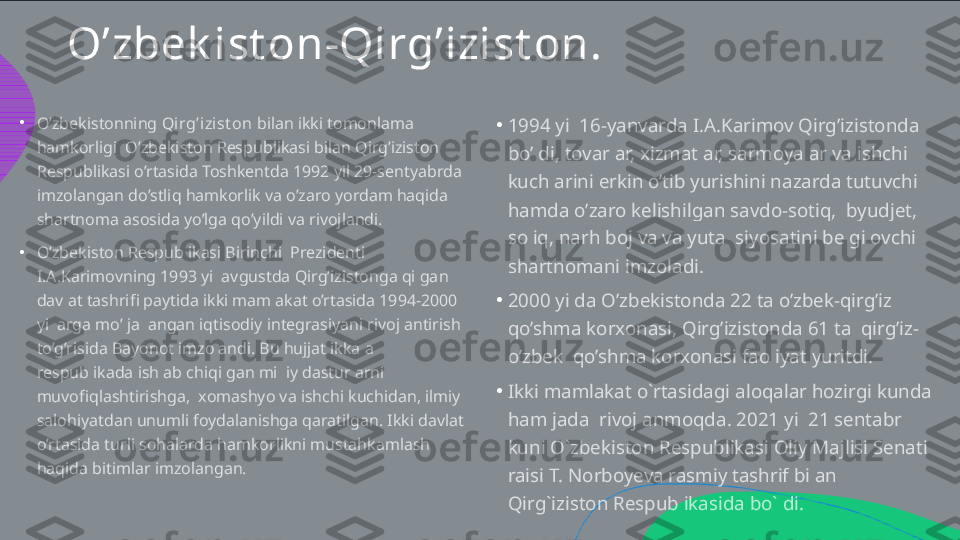 O’zbek ist on - Qirg’izist on .
•
• •
•
•O’zbekistonning  Qirg’i zist on  bilan ikki tomonlama  hamkorligi  O’zbekiston Respublikasi bilan Qirg’iziston  Respublikasi o’rtasida Toshkentda 1992 yil 29-sentyabrda  imzolangan do’stliq hamkorlik va o’zaro yordam haqida  shartnoma asosida yo’lga qo’yildi va rivojlandi.  O’zbekiston Respublikasi Birinchi  Prezidenti  I.A.Karimovning 1993 yil avgustda Qirg’izistonga qilgan  davlat tashrifi paytida ikki mamlakat o’rtasida 1994-2000  yillarga mo’ljallangan iqtisodiy integrasiyani rivojlantirish  to’g’risida Bayonot imzolandi. Bu hujjat ikkala  respublikada ishlab chiqilgan milliy dasturlarni  muvofiqlashtirishga,  xomashyo va ishchi kuchidan, ilmiy  salohiyatdan unumli foydalanishga qaratilgan. Ikki davlat  o’rtasida turli sohalarda hamkorlikni mustahkamlash  haqida bitimlar imzolangan. 1994 yil 16-yanvarda I.A.Karimov Qirg’izistonda  bo’ldi, tovarlar, xizmatlar, sarmoyalar va ishchi  kuchlarini erkin o’tib yurishini nazarda tutuvchi  hamda o’zaro kelishilgan savdo-sotiq,  byudjet,  soliq, narh boj va valyuta  siyosatini belgilovchi  shartnomani imzoladi. 2000 yilda O’zbekistonda 22 ta o’zbek-qirg’iz  qo’shma korxonasi, Qirg’izistonda 61 ta  qirg’iz- o’zbek  qo’shma korxonasi faoliyat yuritdi. Ikki mamlakat o`rtasidagi aloqalar hozirgi kunda  ham jadal rivojlanmoqda. 2021 yil 21 sentabr  kuni O`zbekiston Respublikasi Oliy Majlisi Senati  raisi T. Norboyeva rasmiy tashrif bilan  Qirg`iziston Respublikasida bo`ldi.   