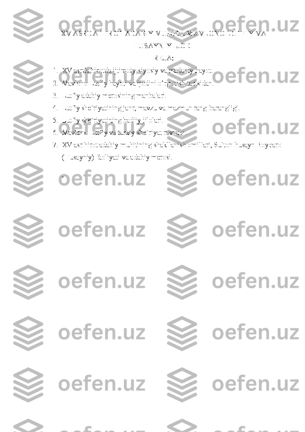 XV ASRDA HIROT ADABIY MUHITI. MAVLONO LUTFIY VA
HUSAYNIY IJODI
REJA:
1. XV asrda hirotda ijtimoiy-siyosiy va madaniy hayot.
2. Mavlono Lutfiy hayoti va ijodini o’rganish tarixidan.
3. Lutfiy adabiy merosining manbalari.
4. Lutfiy she`riyatining j anr, mavzu va mazmun rang-barangligi.
5. Lutfiy she`riyatining badiiy jilolari.
6. Mavlono Lutfiy va turkiy she`riyat ravnaqi.
7. XV asr hirot adabiy muhitining shakllanish omillari, Sulton husayn Boyqaro 
(Husayniy) faoliyati va adabiy merosi.
  