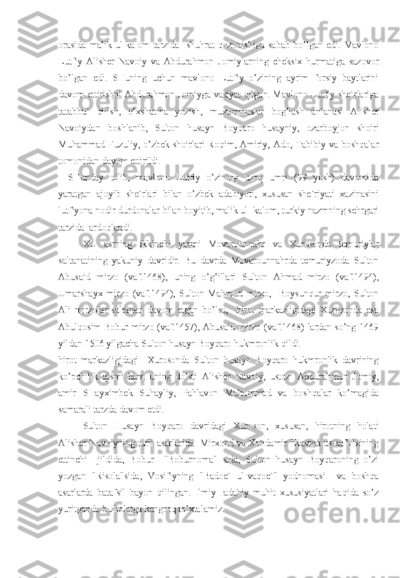 orasida   malik   ul-kalom   tarzida     shuhrat   qozonishiga   sabab   bo’lgan   edi.   Mavlono
Lutfiy   Alisher   Navoiy   va   Abdurahmon   Jomiylarning   cheksix   hurmatiga   sazovor
bo’lgan   edi.   SHuning   uchun   mavlono   Lutfiy   o’zining   ayrim   forsiy   baytlarini
davom ettirishni Abdurahmon Jomiyga vasiyat qilgan. Mavlono Lutfiy she`rlariga
tatabbu`   qilish,   o’xshatma   yozish,   muxammaslar   bog’lash   an`anasi   Alisher
Navoiydan   boshlanib,   Sulton   husayn   Boyqaro   husayniy,   ozarboyjon   shoiri
Muhammad  Fuzuliy, o’zbek  shoirlari   Roqim,  Amiriy, Ado,  Tabibiy va  boshqalar
tomonidan davom ettirildi.
SHunday   qilib,   mavlono   Lutfiy   o’zining   uzoq   umri   (99   yosh)   davomida
yaratgan   ajoyib   she`rlari   bilan   o’zbek   adabiyoti,   xususan   she`riyati   xazinasini
lutfiyona nodir durdonalar bilan boyitib, malik ul- kalom, turkiy nazmning sehrgari
tarzida  ardoqlandi.  
XU   asrning   ikkinchi   yarmi   Movarounnahr   va   Xurosonda   temuriylar
saltanatining   yakuniy   davridir.   Bu   davrda   Movarounnahrda   temuriyzoda   Sulton
Abusaid   mirzo   (vaf.1468),   uning   o’g’illari   Sulton   Ahmad   mirzo   (vaf.1494),
Umarshayx   mirzo   (vaf.1494),   Sulton   Mahmud   mirzo,     Boysunqur   mirzo,   Sulton
Ali   mirzolar   saltanati   davom   etgan   bo’lsa,     hirot   markazligidagi   Xurosonda   esa
Abulqosim  Bobur  mirzo (vaf.1457), Abusaid mirzo (vaf.1468) lardan so’ng 1469
yildan 1506 yilgacha Sulton husayn Boyqaro hukmronlik qildi.
hirot   markazligidagi     Xurosonda   Sulton   husayn   Boyqaro   hukmronlik   davrining
ko’pchilik   qismi   ham   uning   do’sti   Alisher   Navoiy,   ustozi   Abdurahmon   Jomiy,
amir   SHayximbek   Suhayliy,   Pahlavon   Muhammad   va   boshqalar   ko’magida
samarali tarzda davom etdi.
Sulton   Husayn   Boyqaro   davridagi   Xuroson,   xususan,   hirotning   holati
Alisher Navoiyning turli asarlarida   Mirxond va Xondamir "Ravzat us-safo"sining
ettinchi     jildida,   Bobur     "Boburnoma"   sida,   Sulton   husayn   Boyqaroning   o’zi
yozgan   "Risola"sida,   Vosifiyning   "Badoe`   ul-vaqoe`"   yodnomasi     va   boshqa
asarlarda   batafsil   bayon   qilingan.   Ilmiy-   adabiy   muhit   xususiyatlari   haqida   so’z
yuritganda bu holatga kengroq to’xtalamiz. 
