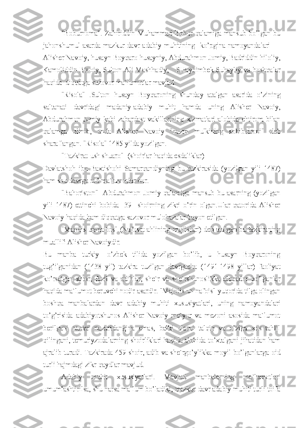 "Boburnoma".   Zahiriddin   Muhammad   Bobur   qalamiga   mansub   bo’lgan   bu
jahonshumul   asarda   mazkur   davr   adabiy   muhitining     ko’pgina   namoyandalari       -
Alisher Navoiy, husayn Boyqaro husayniy, Abdurahmon Jomiy, Badriddin hiloliy,
Kamoliddin Binoiy, Sulton Ali  Mashhadiy,     SHayhimbek Suhayliy va boshqalar
haqida  diqqatga sazovor ma`lumotlar mavjud.
"Risola"   .Sulton   husayn   Boyqaroning   shunday   atalgan   asarida   o’zining
saltanati   davridagi   madaniy-adabiy   muhit   hamda   uning   Alisher   Navoiy,
Abdurahmon   Jomiy   kabi   zabardast   vakillarining   xizmatlari   alohida   ehtirom   bilan
qalamga   olinib,   unda   Alisher   Navoiy   "nazm   mulkining   sohibqironi"   deb
sharaflangan. "Risola" 1485 yilda yozilgan.
"Tazkirat-ush shuaro" -(shoirlar haqida esdaliklar) 
Davlatshoh   ibn   Baxtishohi   Samarqandiyning   bu   tazkirasida   (yozilgan   yili   1487)
ham shu davrga oid ma`lumotlar bor.
"Bahoriston"-   Abdurahmon   Jomiy   qalamiga   mansub   bu   asarning   (yozilgan
yili   1487)   ettinchi   bobida     39     shoirning   zikri   o’rin   olgan.Ular   qatorida   Alisher
Navoiy haqida ham diqqatga sazovor mulohazalar bayon etilgan.
"Majolis un-nafois" (Nafosat ahlining majlislari) deb atalgan bu tazkiraning
muallifi Alisher Navoiydir.
Bu   manba   turkiy   -o’zbek   tilida   yozilgan   bo’lib,   u   husayn   Boyqaroning
tug’ilganidan   (1438   yil)   tazkira   tuzilgan   davrgacha   (1491-1498   yillar)   faoliyat
ko’rsatgan   shoir,   fozil   va   adiblar,   she`r   va   she`rshunoslikka   aloqador   bo’lganlar
haqida ma`lumot beruvchi nodir asardir. "Majolis un-nafois" yuqorida tilga olingan
boshqa   manbalardan   davr   adabiy   muhiti   xususiyatlari,   uning   namoyandalari
to’g’risida   adabiyotshunos   Alisher   Navoiy   me`yor   va   mezoni   asosida   ma`lumot
berilgani   nuqtai   nazaridangina   emas,   balki   ularni   talqin   va   o’ziga   xos   tahlil
qilingani, temuriyzodalarning shoirliklari haqida alohida to’xtalgani jihatidan ham
ajralib turadi. Tazkirada 459 shoir, adib va she`rgo’ylikk а   moyil bo’lganlarga oid
turli hajmdagi zikr-qaydlar mavjud.
Adabiy   muhit   xususiyatlari.   Mavjud   manbalarning   ma`lumotlari
umumlashtirilsa, shu narsa ma`lum bo’ladiki, mazkur davr adabiy muhiti turli toifa 