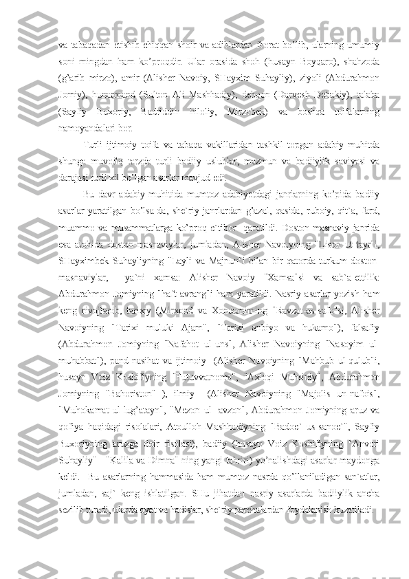 va   tabaqadan   etishib   chiqqan   shoir   va   adiblardan   iborat   bo’lib,   ularning   umumiy
soni   mingdan   ham   ko’proqdir.   Ular   orasida   shoh   (husayn   Boyqaro),   shahzoda
(g’arib   mirzo),   amir   (Alisher   Navoiy,   SHayxim   Suhayliy),   ziyoli   (Abdurahmon
Jomiy),   hunarmand   (Sulton   Ali   Mashhadiy),   dehqon   (Darvesh   Dehakiy),   talaba
(Sayfiy   Buxoriy,   Badriddin   hiloliy,   Mirzobek)   va   boshqa   toifalarning
namoyandalari bor.
Turli   ijtimoiy   toifa   va   tabaqa   vakillaridan   tashkil   topgan   adabiy   muhitda
shunga   muvofiq   tarzda   turli   badiiy   uslublar,   mazmun   va   badiiylik   saviyasi   va
darajasi turli xil bo’lgan asarlar mavjud edi.
Bu   davr   adabiy   muhitida   mumtoz   adabiyotdagi   janrlarning   ko’pida   badiiy
asarlar   yaratilgan   bo’lsa-da,   she`riy   janrlardan   g’azal,   qasida,   ruboiy,   qit`a,   fard,
muammo   va   musammatlarga   ko’proq   e`tibor     qaratildi.   Doston-masnaviy   janrida
esa   alohida   doston-masnaviylar,   jumladan,   Alisher   Navoiyning   "Lison   ut-tayr"i,
SHayximbek   Suhayliyning   "Layli   va   Majnun"i   bilan   bir   qatorda   turkum   doston-
masnaviylar,     ya`ni   xamsa:   Alisher   Navoiy   "Xamsa"si   va   sab`a-ettilik:
Abdurahmon   Jomiyning   "haft   avrang"i   ham   yaratildi.   Nasriy   asarlar   yozish   ham
keng   rivojlanib,   tarixiy   (Mirxond   va   Xondamirning   "Ravzat-us-safo"si,   Alisher
Navoiyning   "Tarixi   muluki   Ajam",   "Tarixi   anbiyo   va   hukamo"),   falsafiy
(Abdurahmon   Jomiyning   "Nafahot   ul-uns",   Alisher   Navoiyning   "Nasoyim   ul-
muhabbat"),   pand-nasihat   va   ijtimoiy     (Alisher   Navoiyning   "Mahbub   ul-qulub"i,
husayn   Voiz   Koshifiyning   "Futuvvatnoma",   "Axloqi   Muhsiniy",   Abdurahmon
Jomiyning   "Bahoriston"   ),   ilmiy     (Alisher   Navoiyning   "Majolis   un-nafois",
"Muhokamat   ul-lug’atayn",   "Mezon   ul-   avzon",   Abdurahmon   Jomiyning   aruz   va
qofiya   haqidagi   risolalari,   Atoulloh   Mashhadiyning   "Badoe`   us-sanoe`",   Sayfiy
Buxoriyning   aruzga   doir   risolasi),   badiiy   (husayn   Voiz   Koshifiyning   "Anvori
Suhayliy" - "Kalila va Dimna" ning yangi tahriri) yo’nalishdagi asarlar maydonga
keldi.     Bu   asarlarning   hammasida   ham   mumtoz   nasrda   qo’llaniladigan   san`atlar,
jumladan,   saj`   keng   ishlatilgan.   SHu   jihatdan   nasriy   asarlarda   badiiylik   ancha
sezilib turadi, ularda oyat va hadislar, she`riy parchalardan foydalanish kuzatiladi.  