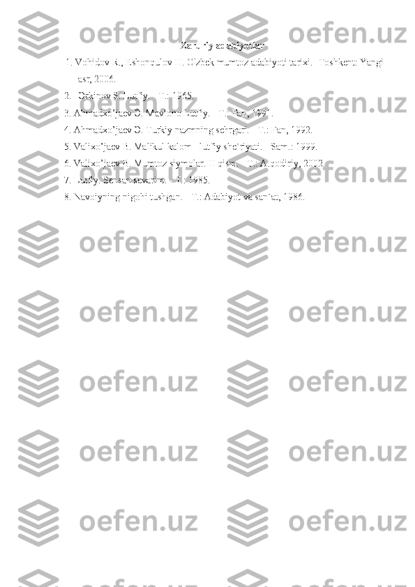 Zaruriy adabiyotlar
1. Vohidov R., Eshonqulov H. O'zbek mumtoz adabiyoti tarixi. -Toshkent: Yangi
asr, 2006.
  2.    Э rkinov S. Lutfiy. - T.: 1965.
  3. Ahmadxo’jaev  Э . Mavlono Lutfiy. - T.: Fan, 1991.
  4. Ahmadxo’jaev  Э . Turkiy nazmning sehrgari. - T.: Fan, 1992.
  5. Valixo’jaev B. Malikul kalom - lutfiy she`riyati. - Sam.: 1999.
  6. Valixo’jaev B. Mumtoz siymolar. II qism. - T.: A.qodiriy, 2002.
  7. Lutfiy. Sensan sevarim. - T.: 1985.
  8. Navoiyning nigohi tushgan. - T.: Adabiyot va san`at, 1986. 