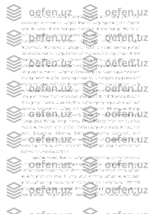 O’zbek   mumtoz   adabiyoti   tarixida   malik   ul-kalom   faxriy   unvoni   bilan
e`zozlangan   shoir mavlono Lutfiydir. Mavlono Lutfiy hayoti va ijodini o’rganish
tarixi   XU   asrdan   Alisher   Navoiydan   boshlanadi.   Alisher   Navoiy   "Majolis   un-
nafois",   "Nasoyim   ul-muhabbat"   tazkiralarida   mavlono   Lutfiy   haqida   birinchi   va
hozirgacha   ishonchli   ma`lumotlarni   bayon   etgan   bo’lsa,   "holoti   Pahlavon
Muhammad",   "Muhokamat   ul-lug’atayn",   "Badoe`   ul-bidoya"   devoniga   yozilgan
debochalarda mavlono Lutfiy, she`rlari turli munosabat bilan tilga olingan. Alisher
Navoiyning   "mavlono   Lutfiy…   o’z   zamonining   malik   ul-kalomi   erdi.   Forsiy   va
turkiyda naziri (o’xshashi, tengi) yo’q erdi, ammo turkiyda shuhrati ko’prak erdi",-
deb yozganida mavlono Lutfiyning o’zbek adabiyotida   tutgan buyuk martabasini
shunday   ixcham   va   go’zal   tarzda   bayon   etganki,     u   hozirgacha   eng   yuksak   ta`rif
sifatida ma`lum va mashhurdir. Xondamirning "Makorim ul-axloq"ida ham  Lutfiy
va Navoiyga bog’liq bir lavha keltirilgan: "Orazing epqoch ko’zumdin sochilur har
lahza yosh" misrasi bilan boshlanadigan g’azalga oid  XU1-X1X asrlarda Abdulloh
Kobuliyning  "Tazkirat ut-tavorix", Vola Dog’istoniyning "Riyoz ush-shuaro" kabi
asarlarida   ham   mavlono   Lutfiyga   doir   ma`lumotlar   bor.   XX   asrda   esa   Angliya
(CHarlz   Riyo),   Kanada   (E.Birnbaum),   Rusiya   (V.Bartol'd,   A.Samoylovich),
Turkiya   (Zaki   Validiy,   Ismoyil   hikmat,   Kamol   Э raslan)olimlari   ham   bu   sohada
maqola   va   risolalarni   e`lon   qildilar.   O’zbek   adabiyotshunosligida   A.Fitrat,   hodi
Zarif,   Э .Rustamov,   S. Э rkinov,   Э .Ahmadxo’jaevlarning   tadqiqotlari,   shoir
asarlarini   nashr   ettirganlari   ("Sen-sen   severim")   ma`lum.   Lutfiyshunoslik   ta`rixi
ancha   boy   bo’lsa-da,   ammo   aniqlanishi   lozim   bo’lgan   talay   muammolar   ham
(tarjimai holi, merosiga doir) bor.
Hayoti va merosi.   Mavlono Lutfiyning tarjimai holiga doir ma`lumotlar oz.
Uning   hijriy   hisobda   99   yosh   yashagani,   taxallusi   Lutfiy   ekani,   hirotdagi
Dehikanorda vafot etgani ma`lum. Ammo nomi, otasining ismi, shoirning tug’ilgan
va   vafot   yillari   aniq   emas.   SHuning   uchun   shoirning   tug’ilgan   va   vafot   etgan
yillari,   tug’ilgan   joyi   haqida   har   xil   mulohazalar   bor.   hozirgi   kunda   1366-1465
yillar deb yuritish ko’zg а  tashlanadi. Ammo u melodiy yil hisobida bo’lib, Alisher
Navoiy   eslatgan   "99   yosh   yashadi"   deganda   hijriy   hisob   nazarda   tutilgan.   Agar 