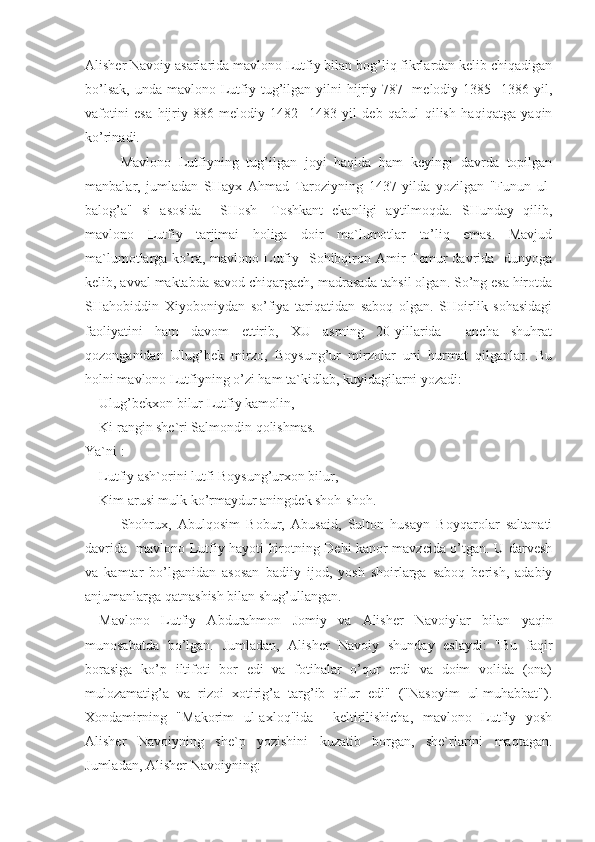 Alisher Navoiy asarlarida mavlono Lutfiy bilan bog’liq fikrlardan kelib chiqadigan
bo’lsak,  unda  mavlono  Lutfiy tug’ilgan  yilni  hijriy 787-  melodiy  1385-   1386 yil,
vafotini   esa   hijriy   886-melodiy   1482-   1483   yil   deb   qabul   qilish   haqiqatga   yaqin
ko’rinadi.
Mavlono   Lutfiyning   tug’ilgan   joyi   haqida   ham   keyingi   davrda   topilgan
manbalar,   jumladan   SHayx   Ahmad   Taroziyning   1437   yilda   yozilgan   "Funun   ul-
balog’a"   si   asosida     SHosh   -Toshkant   ekanligi   aytilmoqda.   SHunday   qilib,
mavlono   Lutfiy   tarjimai   holiga   doir   ma`lumotlar   to’liq   emas.   Mavjud
ma`lumotlarga ko’ra, mavlono Lutfiy   Sohibqiron Amir  Temur  davrida   dunyoga
kelib, avval maktabda savod chiqargach, madrasada tahsil olgan. So’ng esa hirotda
SHahobiddin   Xiyoboniydan   so’fiya   tariqatidan   saboq   olgan.   SHoirlik   sohasidagi
faoliyatini   ham   davom   ettirib,   XU   asrning   20-yillarida     ancha   shuhrat
qozonganidan   Ulug’bek   mirzo,   Boysung’ur   mirzolar   uni   hurmat   qilganlar.   Bu
holni mavlono Lutfiyning o’zi ham ta`kidlab, kuyidagilarni yozadi:
Ulug’bekxon bilur Lutfiy kamolin,
Ki rangin she`ri Salmondin qolishmas.
Ya`ni :
Lutfiy ash`orini lutfi Boysung’urxon bilur,
Kim arusi mulk ko’rmaydur aningdek shoh-shoh.
Shohrux,   Abulqosim   Bobur,   Abusaid,   Sulton   husayn   Boyqarolar   saltanati
davrida   mavlono Lutfiy hayoti hirotning Dehi kanor mavzeida o’tgan. U darvesh
va   kamtar   bo’lganidan   asosan   badiiy   ijod,   yosh   shoirlarga   saboq   berish,   adabiy
anjumanlarga qatnashish bilan shug’ullangan. 
Mavlono   Lutfiy   Abdurahmon   Jomiy   va   Alisher   Navoiylar   bilan   yaqin
munosabatda   bo’lgan.   Jumladan,   Alisher   Navoiy   shunday   eslaydi:   "Bu   faqir
borasiga   ko’p   iltifoti   bor   edi   va   fotihalar   o’qur   erdi   va   doim   volida   (ona)
mulozamatig’a   va   rizoi   xotirig’a   targ’ib   qilur   edi"   ("Nasoyim   ul-muhabbat").
Xondamirning   "Makorim   ul-axloq"ida     keltirilishicha,   mavlono   Lutfiy   yosh
Alisher   Navoiyning   she` р   yozishini   kuzatib   borgan,   she`rlarini   maqtagan.
Jumladan, Alisher Navoiyning: 