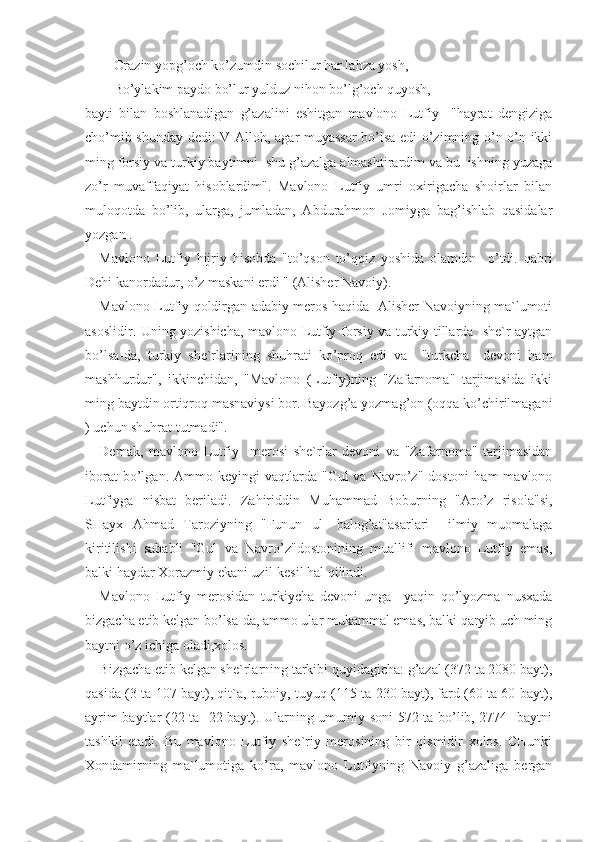 Orazin yopg’och ko’zumdin sochilur har lahza yosh,
Bo’ylakim paydo bo’lur yulduz nihon bo’lg’och quyosh,- 
bayti   bilan   boshlanadigan   g’azalini   eshitgan   mavlono   Lutfiy     "hayrat   dengiziga
cho’mib shunday dedi: V-Alloh, agar muyassar bo’lsa edi o’zimning o’n-o’n ikki
ming forsiy va turkiy baytimni  shu g’azalga almashtirardim va bu  ishning yuzaga
zo’r   muvaffaqiyat   hisoblardim".   Mavlono   Lutfiy   umri   oxirigacha   shoirlar   bilan
muloqotda   bo’lib,   ularga,   jumladan,   Abdurahmon   Jomiyga   bag’ishlab   qasidalar
yozgan . 
Mavlono   Lutfiy   hijriy   hisobda   "to’qson   to’qqiz   yoshida   olamdin     o’tdi.   qabri
Dehi kanordadur, o’z maskani erdi " (Alisher Navoiy).
Mavlono Lutfiy qoldirgan adabiy meros haqida   Alisher Navoiyning ma`lumoti
asoslidir. Uning yozishicha, mavlono Lutfiy forsiy va turkiy tillarda   she`r aytgan
bo’lsa-da,   turkiy   she`rlarining   shuhrati   ko’proq   edi   va     "turkcha     devoni   ham
mashhurdur",   ikkinchidan,   "Mavlono   (Lutfiy)ning   "Zafarnoma"   tarjimasida   ikki
ming baytdin ortiqroq masnaviysi bor. Bayozg’a yozmag’on (oqqa ko’chirilmagani
) uchun shuhrat tutmadi".
Demak,   mavlono   Lutfiy     merosi   she`rlar   devoni   va   "Zafarnoma"   tarjimasidan
iborat  bo’lgan.  Ammo  keyingi   vaqtlarda  "Gul  va  Navro’z"  dostoni  ham  mavlono
Lutfiyga   nisbat   beriladi.   Zahiriddin   Muhammad   Boburning   "Aro’z   risola"si,
SHayx   Ahmad   Taroziyning   "Funun   ul-   balog’at"asarlari     ilmiy   muomalaga
kiritilishi   sababli   "Gul   va   Navro’z"dostonining   muallifi   mavlono   Lutfiy   emas,
balki haydar Xorazmiy ekani uzil-kesil hal qilindi.
Mavlono   Lutfiy   merosidan   turkiycha   devoni   unga     yaqin   qo’lyozma   nusxada
bizgacha etib kelgan bo’lsa-da, ammo ular mukammal emas, balki qaryib uch ming
baytni o’z ichiga oladi,xolos.
Bizgacha etib kelgan she`rlarning tarkibi quyidagicha: g’azal (372 ta 2080 bayt),
qasida (3 ta 107 bayt), qit`a, ruboiy, tuyuq (115 ta 230 bayt), fard (60 ta 60 bayt),
ayrim baytlar (22 ta   22 bayt). Ularning umumiy soni 572 ta bo’lib, 2774   baytni
tashkil   etadi.   Bu   mavlono   Lutfiy   she`riy   merosining   bir   qismidir   xolos.   CHunki
Xondamirning   ma`lumotiga   ko’ra,   mavlono   Lutfiyning   Navoiy   g’azaliga   bergan 