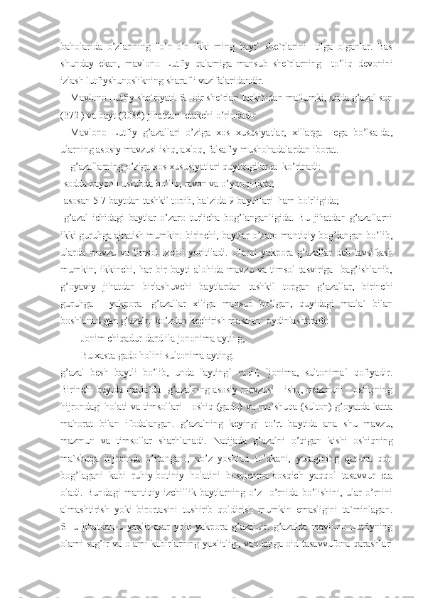 baholarida   o’zlarining   "o’n-o’n   ikki   ming   bayt"   she`rlarini     tilga   olganlar.   Bas
shunday   ekan,   mavlono   Lutfiy   qalamiga   mansub   she`rlarning     to’liq   devonini
izlash lutfiyshunoslikning sharafli vazifalaridandir.
Mavlono Lutfiy she`riyati. SHoir she`rlari tarkibidan ma`lumki, unda g’azal son
(372 ) va bayt (2086) jihatdan  etakchi o’rindadir.
Mavlono   Lutfiy   g’azallari   o’ziga   xos   xususiyatlar,   xillarga     ega   bo’lsa-da,
ularning asosiy mavzusi ishq, axloq, falsafiy mushohadalardan iborat.
g’azallarning o’ziga xos xususiyatlari quyidagilarda  ko’rinadi:
-sodda bayonli uslubda bo’lib, ravon va o’ynoqilikda;
-asosan 5-7 baytdan tashkil topib, ba`zida 9-baytlilari  ham bolrligida;
-g’azal   ichidagi   baytlar   o’zaro   turlicha   bog’langanligida.   Bu   jihatdan   g’azallarni
ikki guruhga ajratish mumkin: birinchi, baytlar o’zaro mantiqiy bog’langan bo’lib,
ularda   mavzu   va   timsol   izchil   yoritiladi.   Ularni   yakpora   g’azallar   deb   tavsiflash
mumkin;   ikkinchi,   har   bir   bayti   alohida   mavzu   va   timsol   tasviriga     bag’ishlanib,
g’oyaviy   jihatdan   birlashuvchi   baytlardan   tashkil   topgan   g’azallar,   birinchi
guruhga   -   yakpora   -g’azallar   xiliga   mansub   bo’lgan,   quyidagi   matla`   bilan
boshlanadigan g’azalni ko’zdan kechirish masalani oydinlashtiradi:
Jonim chiqadur dard ila jononima ayting,
Bu xasta gado holini sultonima ayting.
g’azal   besh   baytli   bo’lib,   unda   "ayting"   radif,   "jonima,   sultonima"   qofiyadir.
Birinchi baytda-matla`da   g’azalning asosiy mavzusi - ishq, mazmuni - oshiqning
hijrondagi holati va timsollari - oshiq (gado) va ma`shuqa (sulton) g’oyatda katta
mahorat   bilan   ifodalangan.   g’azalning   keyingi   to’rt   baytida   ana   shu   mavzu,
mazmun   va   timsollar   sharhlanadi.   Natijada   g’azalni   o’qigan   kishi   oshiqning
ma`shuqa   hijronida   o’rtangani,   ko’z   yoshlari   to’kkani,   yuragining   qat-qat   qon
bog’lagani   kabi   ruhiy-botiniy   holatini   bosqichma-bosqich   yaqqol   tasavvur   eta
oladi.   Bundagi   mantiqiy   izchillik   baytlarning   o’z     o’rnida   bo’lishini,   ular   o’rnini
almashtirish   yoki   birortasini   tushirib   qoldirish   mumkin   emasligini   ta`minlagan.
SHu   jihatdan   u   yaxlit   asar   yoki   yakpora   g’azaldir.   g’azalda   mavlono   Lutfiyning
olami sag’ir va olami kabirlarning yaxlitligi, vahdatiga oid tasavvufona qarashlari 