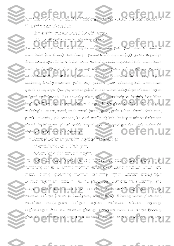 ham juda nozik va mahorat bilan ifodalangan. Bu hol xususan quyidagi baytda o’z
ifodasini topgandek tuyuladi:
Qon yoshim erur yuz uza yulduz kibi   sonsiz,
Ul ko’zlari cho’lpon mahi tobonima ayting.
Bunda   oshiq-olami   satir   bilan   bog’liq   bo’lgan   "qon   yosh,   yuz"   bilan   bir   qatorda
olami kabir (ma`shuqa)- koinotdagi  "yulduz cho’lpon, mah (oy)" yaxlit kelganligi
fikrni tasdiqlaydi. CHunki bular  oshiq va ma`shuqada mujassamlshib, olami kabir
olami   sag’irda   zuhur   etgan.   SHunday   ekan,   ular   yaxlit   bo’lib,   vahdati   vujudni
tashkil etadi. Agar masalaning bu tomoniga e`tibor qilinsa, unda oshiqdagi  hijron
dardining falsafiy mazmuni, ya`ni "xajr- judolik"-juzv- qatraning kull- ummondan
ajralib qolib, unga  (kullga, ummonga)qo’shilish uchun tortayotgan iztirobli bayon
etilgani   oydinlashadi.   Bas   shunday   ekan,   g’azalda   majoziy   va   haqiqiy   ishq   bilan
bog’liq bo’lgan jihatlar xam qalamga olingan. SHoir g’azalda o’xshatish, sifatlash,
mubolag’a, istiora, tazod, irsoli masal (xasta, gado, gado-sulton, sham`i shabiston,
yurak-   g’uncha,   guli   xandon,   ko’zlari   cho’lpon)   kabi   badiiy   tasvir   vositalaridan
o’rinli   foydalangan.   g’azal   sodda   bayonli   uslubda   yozilganidan   unda   tushinishi
qiyin so’z yoki iboralar uchramaydi.
Yakpora g’azallardan yana biri quyidagi matla`ga ega:
Bixamdullahki, keldi dilraboyim,
Azizon, ko’zi cho’lpon, to’lin oyim.
Etti   baytli   bu   g’azal   mavzu   (ishq)   jihatidan   yuqorida   ko’rilgan   g’azal   bilan
hamohang   bo’lsa-da,   ammo   mazmun   va   timsollar   tasviri   jihatidan   undan   farq
qiladi.   Oldingi   g’azalning   mazmuni   oshiqning   hijron   dardidan   chekayotgan
azoblari   bayonidan   iborat   bo’lsa,   bu   g’azal   esa,   aksincha,   ma`shuqaning   ishq
oldiga     kelishi   munosabati   bilan   oshiqdagi   xursandchilikning   bayoni   asosiy
mazmun   bo’lgan   (Farax   qil   Lutfiykim,   dildor   keldi).   SHuning   uchun   g’azalning
matla`dan   maqta`gacha   bo’lgan   baytlari   ma`shuqa   sifatlari   bayoniga
bag’ishlangan.   Ana   shu   mazmun   g’azalga   shodiyona   ruhni   olib   kirgan   (avvalgi
g’azalda   esa   maxzun,   g’amgin   rux   etakchi).   Bundan   tashqari   bu   g’azal   majoziy 