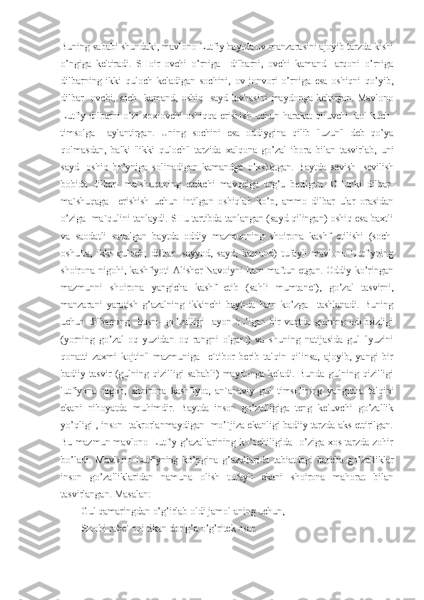 Buning sababi shundaki, mavlono Lutfiy baytda ov manzarasini ajoyib tarzda kishi
o’ngiga   keltiradi.   SHoir   ovchi   o’rniga     dilbarni,   ovchi   kamand-   arqoni   o’rniga
dilbarning   ikki   quloch   keladigan   sochini,   ov   jonvori   o’rniga   esa   oshiqni   qo’yib,
dilbar-  ovchi, soch-  kamand,  oshiq-  sayd lavhasini  maydonga keltirgan. Mavlono
Lutfiy dilbarni  o’zi  xoxlovchi  oshiqqa erishish  uchun harakat  qiluvchi  faol  kuch-
timsolga     aylantirgan.   Uning   sochini   esa   oddiygina   qilib   "uzun"   deb   qo’ya
qolmasdan,   balki   "ikki   quloch"   tarzida   xalqona   go’zal   ibora   bilan   tasvirlab,   uni
sayd   -oshiq   bo’yniga   solinadigan   kamandga   o’xshatgan.   Baytda   sevish-   sevilish
bobida   dilbar-   ma`shuqaning   etakchi   mavqeiga   urg’u   berilgan.   CHunki   dilbar-
ma`shuqaga     erishish   uchun   intilgan   oshiqlab   ko’p,   ammo   dilbar   ular   orasidan
o’ziga  ma`qulini tanlaydi. SHu tartibda tanlangan (sayd qilingan) oshiq esa baxtli
va   saodatli   sanalgan   baytda   oddiy   mazmunning   shoirona   kashf   etilishi   (soch-
oshufta,   ikki   quloch;   dilbar-   sayyod,   sayd,   kamand)   tufayli   mavlono   Lutfiyning
shoirona nigohi, kashfiyoti Alisher  Navoiyni  ham maftun etgan. Oddiy ko’ringan
mazmunni   shoirona   yangicha   kashf   etib   (sahli   mumtane`),   go’zal   tasvirni,
manzarani   yaratish   g’azalning   ikkinchi   baytida   ham   ko’zga     tashlanadi.   Buning
uchun   dilbarning     husni-   go’zalligi     ayon   bo’lgan   bir   vaqtda   gulning   odobsizligi
(yorning   go’zal   oq   yuzidan   oq   rangni   olgani)   va   shuning   natijasida   gul   "yuzini
qonatti   zaxmi   kojtin"   mazmuniga     e`tibor   berib   talqin   qilinsa,   ajoyib,   yangi   bir
badiiy   tasvir   (gulning   qizilligi   sababli)   maydonga   keladi.   Bunda   gulning   qizilligi
lutfiyona   nigoh,   shoirona   kashfiyot,   an`anaviy   gul   timsolining   yangicha   talqini
ekani   nihoyatda   muhimdir.   Baytda   inson   go’zalligiga   teng   keluvchi   go’zallik
yo’qligi , inson   takrorlanmaydigan   mo’`jiza ekanligi badiiy tarzda aks ettirilgan.
Bu mazmun mavlono Lutfiy g’azallarining ko’pchiligida   o’ziga xos  tarzda  zohir
bo’ladi.   Mavlono   Lutfiyning   ko’pgina   g’azallarida   tabiatdagi   barcha   go’zalliklar
inson   go’zalliklaridan   namuna   olish   tufayli   ekani   shoirona   mahorat   bilan
tasvirlangan. Masalan:
Gul qamaringdan o’g’irlab oldi jamol aning uchun,
SHohi rabe` oni tikan dorig’a o’g’ritek osar. 