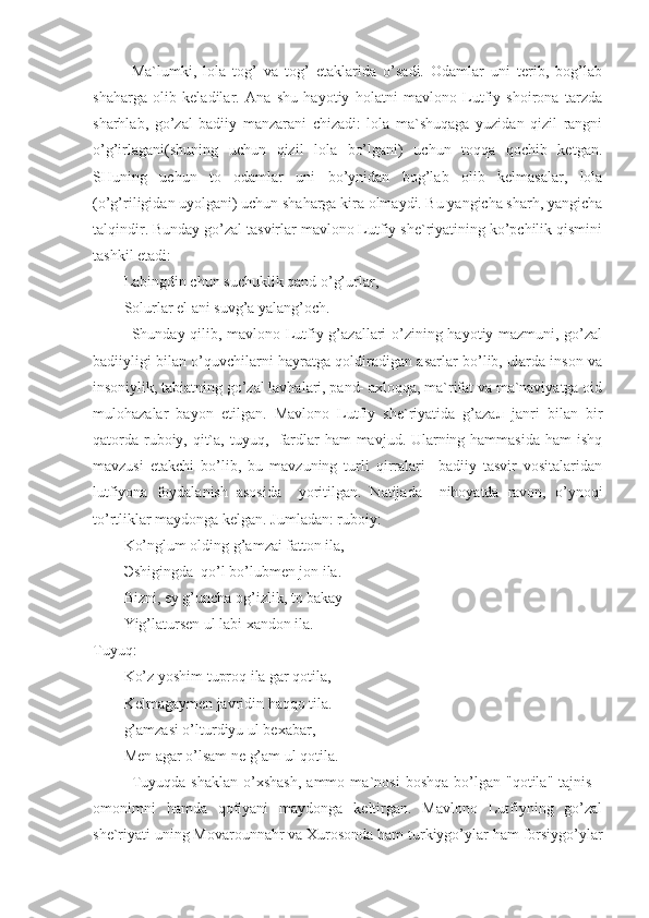 Ma`lumki,   lola   tog’   va   tog’   etaklarida   o’sadi.   Odamlar   uni   terib,   bog’lab
shaharga   olib   keladilar.   Ana   shu   hayotiy   holatni   mavlono   Lutfiy   shoirona   tarzda
sharhlab,   go’zal   badiiy   manzarani   chizadi:   lola   ma`shuqaga   yuzidan   qizil   rangni
o’g’irlagani(shuning   uchun   qizil   lola   bo’lgani)   uchun   toqqa   qochib   ketgan.
SHuning   uchun   to   odamlar   uni   bo’ynidan   bog’lab   olib   kelmasalar,   lola
(o’g’riligidan uyolgani) uchun shaharga kira olmaydi. Bu yangicha sharh, yangicha
talqindir. Bunday go’zal tasvirlar mavlono Lutfiy she`riyatining ko’pchilik qismini
tashkil etadi:
Labingdin chun suchuklik qand o’g’urlar,
Solurlar el ani suvg’a yalang’och.
Shunday qilib, mavlono Lutfiy g’azallari o’zining hayotiy mazmuni, go’zal
badiiyligi bilan o’quvchilarni hayratga qoldiradigan asarlar bo’lib, ularda inson va
insoniylik, tabiatning go’zal lavhalari, pand- axloqqa, ma`rifat va ma`naviyatga oid
mulohazalar   bayon   etilgan.   Mavlono   Lutfiy   she`riyatida   g’aza л   janri   bilan   bir
qatorda ruboiy, qit`a, tuyuq,   fardlar ham mavjud. Ularning hammasida  ham  ishq
mavzusi   etakchi   bo’lib,   bu   mavzuning   turli   qirralari     badiiy   tasvir   vositalaridan
lutfiyona   foydalanish   asosida     yoritilgan.   Natijada     nihoyatda   ravon,   o’ynoqi
to’rtliklar maydonga kelgan. Jumladan: ruboiy:
Ko’nglum olding g’amzai fatton ila,
Э shigingda  qo’l bo’lubmen jon ila.
Bizni, ey g’uncha og’izlik, to bakay
Yig’latursen ul labi xandon ila.
Tuyuq:
Ko’z yoshim tuproq ila gar qotila,
Kelmagaymen javridin haqqo tila.
g’amzasi o’lturdiyu ul bexabar, 
Men agar o’lsam ne g’am ul qotila.
Tuyuqda   shaklan   o’xshash,   ammo   ma`nosi   boshqa   bo’lgan   "qotila"   tajnis   -
omonimni   hamda   qofiyani   maydonga   keltirgan.   Mavlono   Lutfiyning   go’zal
she`riyati uning Movarounnahr va Xurosonda ham turkiygo’ylar ham forsiygo’ylar 