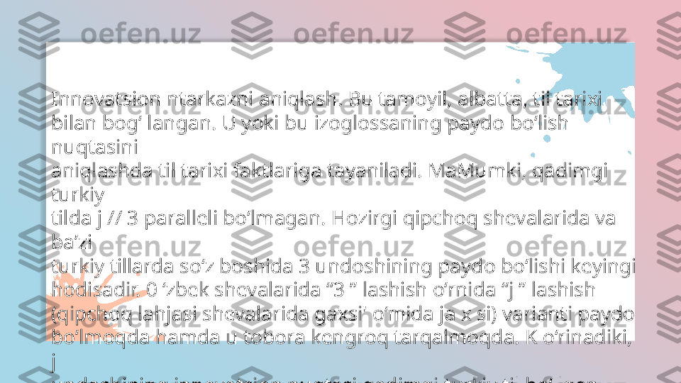 Innovatsion ntarkazni aniqlash. Bu tamoyil, albatta, til tarixi
bilan bog‘ langan. U yoki bu izoglossaning paydo bo‘lish 
nuqtasini
aniqlashda til tarixi faktlariga tayaniladi. MaMumki, qadimgi 
turkiy
tilda j // 3 paralleli bo‘lmagan. Hozirgi qipchoq shevalarida va 
ba’zi
turkiy tillarda so‘z boshida 3 undoshining paydo bo‘lishi keyingi
hodisadir. 0 ‘zbek shevalarida “3 ” lashish o‘rnida “j ” lashish 
(qipchoq lahjasi shevalarida gaxsi' o‘mida ja x si) varianti paydo 
bo‘lmoqda hamda u tobora kengroq tarqalmoqda. K o‘rinadiki, 
j
undoshining innovatsion nuqtasi qadimgi turkiy til bo‘ lgan.  