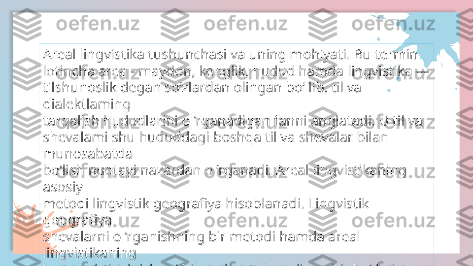 Areal lingvistika tushunchasi va uning mohiyati. Bu termin
lotincha area - maydon, kenglik, hudud hamda lingvistika — 
tilshunoslik degan so‘zlardan olingan bo‘ lib, til va 
dialektlaming
tarqalish hududlarini o ‘rganadigan fanni anglatadi. U til va
shevalami shu hududdagi boshqa til va shevalar bilan 
munosabatda
bo‘lish nuqtayi nazardan o ‘rganadi. Areal lingvistikaning 
asosiy
metodi lingvistik geografiya hisoblanadi. Lingvistik 
geografiya
shevalarni o ‘rganishning bir metodi hamda areal 
lingvistikaning
kartalashtirish ishlari bilan shug‘ullanadigan bir bo‘limi 
hamdir.  