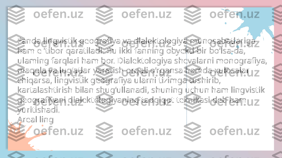 Fanda lingvistik geografiya va dialektologiya munosabatlariga
ham e ’tibor qaratiladi. Bu ikki fanning obyekti bir bo‘lsa-da,
ulaming farqlari ham bor. Dialektologiya shevalarni monografiya,
maqola va lug'atlar yaratish orqali o‘rgansa hamda xulosalar
chiqarsa, lingvistik geografiya ularni tizimga tushirib,
kartalashtirish bilan shug‘ullanadi, shuning uchun ham lingvistik
geografiyani dialektologiyaning tadqiqot texnikasi deb ham
yuritishadi.
Areal ling  