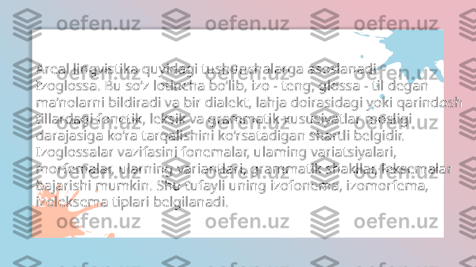 Areal lingvistika quyidagi tushunchalarga asoslanadi:
Izoglossa. Bu so‘z lotincha bo‘lib, izo - teng, glossa - til degan
ma’nolarni bildiradi va bir dialekt, lahja doirasidagi yoki qarindosh
tillardagi fonetik, leksik va grammatik xususiyatlar mosligi
darajasiga ko‘ra tarqalishini ko‘rsatadigan shartli belgidir.
Izoglossalar vazifasini fonemalar, ulaming variatsiyalari,
morfemalar, ularning variantlari, grammatik shakllar, leksemalar
bajarishi mumkin. Shu tufayli uning izofonema, izomorfema,
izoleksema tiplari belgilanadi.   