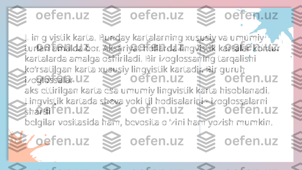 L in g vistik karta. Bunday kartalarning xususiy va umumiy
turlari amalda bor. Aksariyat hollarda lingvistik kartalar kontur
kartalarda amalga oshiriladi. Bir izoglossaning tarqalishi
ko‘rsatilgan karta xususiy lingvistik kartadir. Bir guruh 
izoglossalar
aks ettirilgan karta esa umumiy lingvistik karta hisoblanadi.
Lingvistik kartada sheva yoki til hodisalarini - izoglossalarni 
shartli
belgilar vositasida ham, bevosita o ‘zini ham yozish mumkin.  