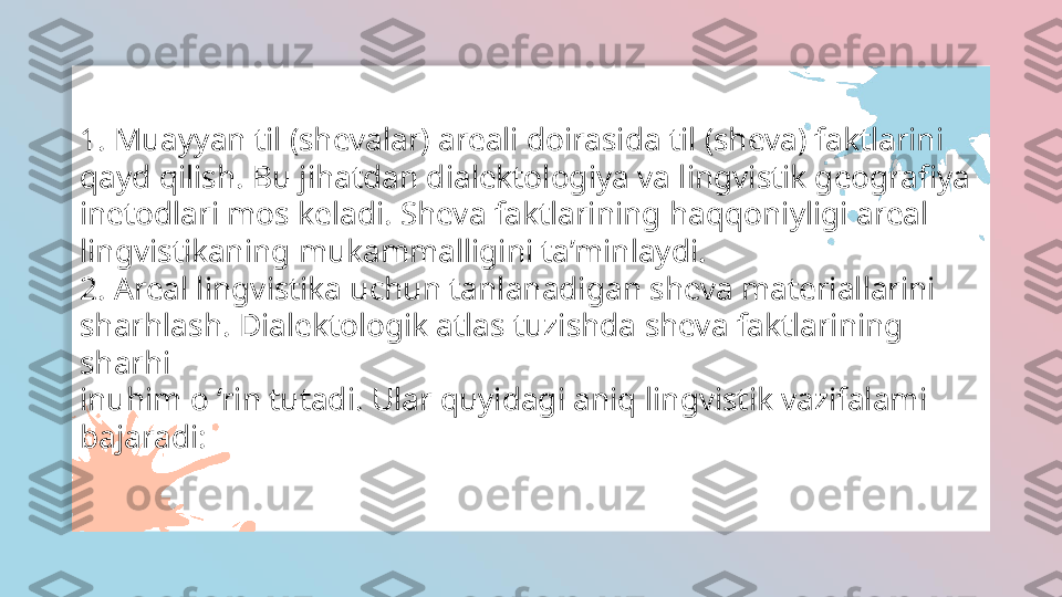 1. Muayyan til (shevalar) areali doirasida til (sheva) faktlarini
qayd qilish. Bu jihatdan dialektologiya va lingvistik geografiya
inetodlari mos keladi. Sheva faktlarining haqqoniyligi areal
lingvistikaning mukammalligini ta’minlaydi.
2. Areal lingvistika uchun tanlanadigan sheva materiallarini
sharhlash. Dialektologik atlas tuzishda sheva faktlarining 
sharhi
inuhim o ‘rin tutadi. Ular quyidagi aniq lingvistik vazifalami
bajaradi:  