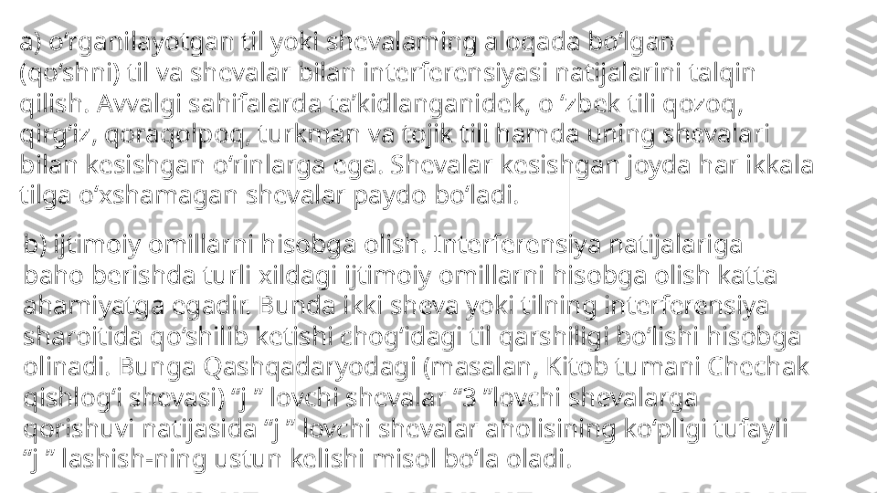 a) o‘rganilayotgan til yoki shevalaming aloqada bo‘lgan
(qo‘shni) til va shevalar bilan interferensiyasi natijalarini talqin
qilish. Avvalgi sahifalarda ta’kidlanganidek, o ‘zbek tili qozoq,
qirg‘iz, qoraqolpoq, turkman va tojik tili hamda uning shevalari
bilan kesishgan o‘rinlarga ega. Shevalar kesishgan joyda har ikkala
tilga o‘xshamagan shevalar paydo bo‘ladi. 
b) ijtimoiy omillarni hisobga olish. Interferensiya natijalariga
baho berishda turli xildagi ijtimoiy omillarni hisobga olish katta
ahamiyatga egadir. Bunda ikki sheva yoki tilning interferensiya
sharoitida qo‘shilib ketishi chog‘idagi til qarshiligi bo‘lishi hisobga
olinadi. Bunga Qashqadaryodagi (masalan, Kitob tumani Chechak
qishlog‘i shevasi) “j ” lovchi shevalar “3 ”lovchi shevalarga
qorishuvi natijasida “j ” lovchi shevalar aholisining ko‘pligi tufayli
“ j ” lashish-ning ustun kelishi misol bo‘la oladi. 