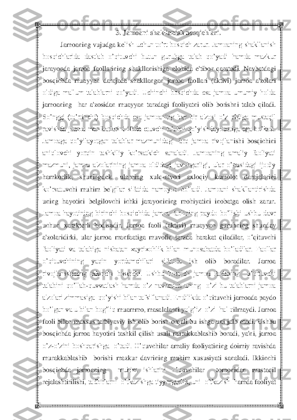  	 	
3. 	Jamoani	 shakllanish	 bosqichlari	. 	
Jamoaning vujudga k	elish  uchun to‘rt bosqich  zarur.  Jamoaning  shakllanish 	
bosqichlarida  dastlab  o‘qituvchi  butun  guruhga  talab  qo‘yadi  hamda  mazkur 
jarayonda  jamoa  faollarining 	shakllanishiga  alohida  e'tibor  qaratadi.  Navbatdagi 	
bosqichda  muayyan  darajada  shakllangan  jamoa  faollari  (aktivi)  jamoa  a'zolari 
oldiga  ma'lum  talablarni  qo‘yadi.  Uchinchi  bosqichda  esa  jamoa  umumiy  holda 
jamoaning    har  a'zosidan  muayyan  tarzdagi  faoliyat	ni  olib  borishni  talab  qiladi. 	
So‘nggi  (to‘rtinchi)  bosqichda  esa  jamoaning  har  bir  a'zosi  o‘z  oldiga  mustaqil 
ravishda  jamoa  manfaatlarini  ifoda  etuvchi  talabni  qo‘yish  layoqatiga  ega  bo‘ladi. 
Jamoaga  qo‘yilayotgan  talablar  mazmunidagi  farq  jamoa  rivojlan	ishi  bosqichini 	
aniqlovchi  yorqin  tashkiliy  ko‘rsatkich  sanaladi.  Jamoaning  amaliy  faoliyati 
mazmuni,  jamoa  a'zolarining  jamoa  oldidagi  javobgarligi,  ular  o‘rtasidagi  ijodiy 
hamkorlik,  shuningd	ek,  ularning  xulq	-atvori  axloqiy  kamolot  darajalarini 	
ko‘rsatuv	chi  muhim  b	elgilar  sifatida  namoyon  bo‘ladi.  Jamoani  shakllantirishda 	
uning  hayotini  b	elgilovchi  ichki  jarayonining  mohiyatini  inobatga  olish  zarur. 	
Jamoa  hayotining  birinchi  bosqichida  jamoa  faolining  paydo  bo‘lishi  ushbu  davr 
uchun  xarakt	erli  hodisadir. 	Jamoa  faoli  (aktivi)  muayyan  guruhning  shunday 	
a'zolaridirki,  ular  jamoa  manfaatiga  muvofiq  tarzda  harakat  qiladilar, 	o‗	qituvchi 	
faoliyati  va  talabiga  nisbatan  xayrixohlik  bilan  munosabatda  bo‘ladilar.  Faollar 
o‘qituvchining  yaqin  yordamchilari  sifatida  is	h  olib  boradilar.  Jamoa 	
rivojlanishining  ikkinchi  bosqichi.  Ushbu  bosqich  jamoa  faolining    o‘qituvchi 
talabini  qo‘llab	-quvvatlash  hamda  o‘z  navbatida  uning    o‘zi  bu  talablarni  jamoa 	
a'zolari zimmasiga  qo‘yishi bilan tafsiflanadi. Endilikda o‘q	ituvchi jamo	ada paydo 	
bo‘lgan va u bilan bog‘liq	 muammo, masalalarni y	olg‘iz  o‘zi  hal q	ilmaydi. Jamoa 	
faoli  bilan  maxsu	s  tarbiyaviy  ish  olib  borish  orq	ali  bu 	ishga  uni  jalb  etadi.  Ushbu 	
bosqichda  jamoa  hayotini  tashkil  q	ilish  usuli  murak	kablashib  boradi,  ya'ni,  jamo	a 	
o‘z	-o‘zini  boshqarishga    o‘tadi.  O‘q	uvchilar  amaliy  faoliyatining  doimiy  ravishda 	
murakkablashib	  	borishi  mazkur  davrining  muh	im  xu	susiyati  sanaladi.  Ikkinchi  	
bosq	ichda  jamoaning	  	muhim  ishlarini  o‘q	uvchilar	  	tomonidan  mustaq	il  	
rejalashtirilishi, 	tadbirlarni  o‘tkazishga tiyyorgarlik, uni  o‘tkazish  h	amda faoliyat  