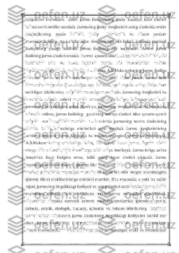  	 	
natijalarini 	muhokama    q	ilish  jamoa  faoliyatining 	ijodiy  xususyat  kasb  etishini 	
ko‘	rsatuvchi omillar sanaladi. Jamoaning ijobiy rivojlan	ishi uning a'zolarida motiv 	
(raqbat)larning  paydo 	bo‘lishi,  ijodiy    hamkorlik  va  o‘	zaro  yordam 	
munosabatlarining 	 tez  sur'atlar  bilan  rivojlanis	higa  olib  k	eladi.  Jamoada  mustaq	il 	
faoliyatning  yuzaga  k	elshida  jamoa  faolining  roli  b	eqiyosdir.  Ammo  jamoa 	
fa	olining jamoa a'zolari orasida  hurmat  qozona olish	i, ularga namuna bo‘lishi, o‘z 	
burchlarini  aniq  va  puxta  bajarishi  hamda  o‘z  mavq	elaridan  noo‘	rin 	
foydalanmasliklari  juda  muhimdir.  Bu  o‘	rinda  A.S.Makar	enkoning  jamoa  faoliga 	
nisbatan  ―jamoa  vijdon	i‖  d	eya  b	ergan  ta'rifini  eslab  o‘	tish  joizdir.  Jam	oa  faoli 	
birmuncha  imtiyozlar  (huquqlar)ga  ega  bo‘lsada,  ayni  paytda  uning  o‘ziga  h	am 	
oshirilgan talablarnin	g  qo‘yilishi maqsadga muvofiq	dir	. Jamoaning rivojlanishi bu 	
bosqichda  to‘xtab  q	olishi	 mumkin  emas,  chunki  faoliyat  ko‘rsatayotgan  kuch 	
jamoaning  bir  q	ismigi	na  xolos.  Bordi	-yu,  j	amoaning  rivojlanishi  ushbu  bosqichda 	
to‘xtatib  q	olinsa,  jamoa  faolining 	 guruh	ning 	boshqa  a'zolari  bilan  qarama	-qarshi 	
qo‘yish    xavfli  tug‘ilishi  mumkin.  Bu  bosq	ichda  ja	moaning  barcha  a'zolarining 	
alohida  faollik  ko‘	rsatishga  erishish	lari  zarur  sanaladi.  Jamo	a  rivojlanishining 	
uchinchi  bosqichi.  Jamoa  faliyatida  bu  bosqich  anchagina  s	ermah	su	l  h	isoblanadi. 	
A.S.Makar	enkoning  aniqlashiga  ko‘	ra	,  bu  davrda  butun  jamoa  ―ayrim  o‘zini 	
ch	etga  olib  qoluvchi,  injiq  shaxs‖larga  talab  qo‘	ya  bo	shlaydi.  Jamoa  ishiga  ushbu 	
bosqichda  faq	at  faolgina  em	as,  balki  uning  butun  a'zolari  qiziqadi.  Jamoa 	
hayotidagi uchi	nchi bosq	ich, ijtimoiy fikr 	mavjudligi bilan ifodalanadi. O‘qituvchi 	
mazkur  yo‘nalishda  maqsadga  muvofiq	 va  izchil  ish  olib  borgan  sharoitd	agina 	
ijtimoiy  fikrni  shakllanti	rishga  erishishi  mumkin.  Shu  maq	sadda  u  yoki  bu  tadbir 	
rejasi, jamoaning birgalikdagi fao	liyati va uning a'zolari xatti	-harakati jamoa bo‘lib 	
muhokama  qilinadi,  turli  mavzularda  suh	batlar	 	va  ma'ruzalar  uyushtiriladi, 	
o‘quvch	ilar  o‘	rtasida  samarali  axborot	 vositalari  yordamida  ijtimoiy	-g‘oyaviy, 	
axloqiy,  est	etik,  ekologik,  huquqiy,  iqtisodiy  va  h	okazo  bilimlarning	  	targ‘iboti 	
tashkil  etiladi.  O‘q	ituvchi  jamoa  a'zolarining  birgalikdagi  faoliyatini  tashkil  etar 	
ekan,  jamoa  a	'zol	arining  ijodiy  tajribasiga  hissa  qo‘shish  imkonini  b	eradigan 	
o‘	zaro  munosabatl	arini  shakllantirishga  ta'sir  ko‘	rsatadigan  shakl  va  m	eto	dlardan  