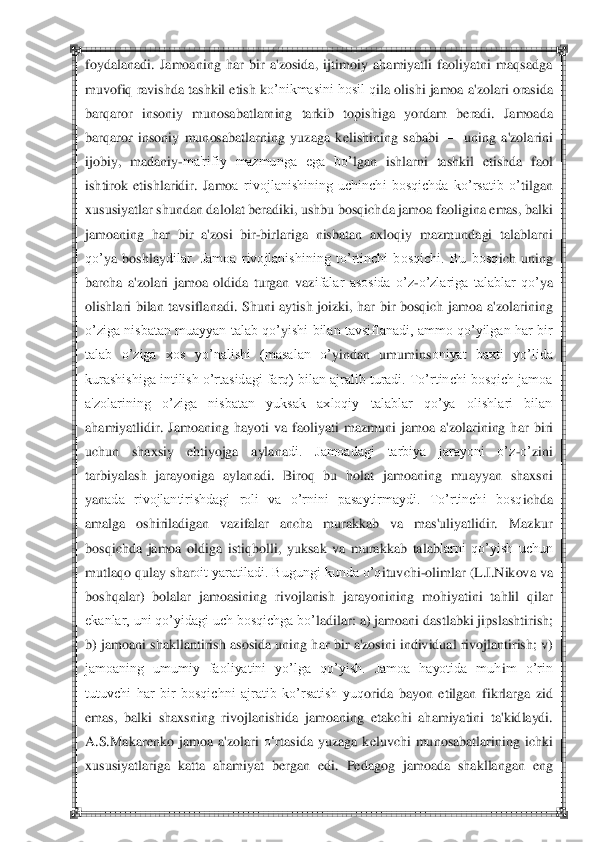  	 	
foydalanadi.  Jamoaning  har  bir  a'zosida,  ijtimoiy  ahamiyatli  faoliyatni  maqsadga 
muvofiq ravishda tashkil etish k	o‘nikmasini hosil q	ila olishi jamoa 	a'zolari orasida 	
barq	aror  insoniy  munosabatlarning  tarkib  topishiga  yordam  b	eradi.  Jamoada 	
bar	qaror  insoniy  munosabatlarning  yuzaga  k	elishining  sababi 	—	 uning  a'zolarini 	
ijobiy, 	madaniy	-ma'rifiy  mazmunga  ega  bo‘	lgan  ishl	arni  tashkil  etishda  faol 	
ishtirok  etishlaridir.  Jamo	a  rivojlanishining  uchinchi  bosqichda  ko‘rsatib  o‘	tilgan 	
xususiyatlar shundan da	lolat b	eradiki, ushbu bosq	ichda jamoa f	aoligina emas, balki 	
jamoaning  h	ar  bir  a'z	osi  bir	-birlariga  nisbatan  axloqiy  mazmund	agi  talablarni 	
qo‘	ya  boshlay	dilar.  Jamoa  rivojlanishining  to‘rtinchi  bosqichi.  Bu  bosq	ich  uning 	
barcha  a'zolari  jamoa  oldida  turgan  vaz	ifalar  asosida  o‘z	-o‘zlariga  talablar  qo‘	ya 	
olishlari  bilan  tavs	iflanadi.  Shuni  aytish  joizki,  har  bir  bosqich  jamoa  a'zo	larining 	
o‘ziga  nisbatan  muayyan  talab qo‘	yishi bilan tavsiflanadi,  ammo qo‘yilgan har bir 	
talab  o‘ziga  xos  yo‘	nalishi  (masalan  o‘	yindan  umumins	oniyat  baxti  yo‘lida 	
kurashishiga intilish o‘rtasidagi farq) bilan ajralib turadi. To‘rtinchi bosqich jamoa 
a'zolarining  o‘ziga  nisbatan  yuksak  axloqiy  talablar  qo‘ya  olishlari  bilan 
ahamiyatlidir.  Jamoaning  h	ayoti  va  faoliy	ati  mazmuni  jamoa  a'zolarining  h	ar  bi	ri 	
uchun  shaxsiy  eh	tiyojga  aylana	di.  Jamoadagi  tarbiya  jarayoni  o‘z	-o‘	zini 	
tarbiya	lash  jarayoniga  aylan	adi.  Biroq  bu  h	olat  jamoaning  muayyan  shaxsni 	
yan	ada  rivojlantirishdagi  roli  va  o‘rnini  pasaytirmaydi.  To‘rtinchi  bosq	ichda 	
amalga  oshiriladigan  vazifalar  ancha  murakkab  va  mas'uliyatlidir.  Mazkur 
bosqichda  jamoa  oldiga  istiq	bolli, 	yuksak  va  murakkab  talab	larni  qo‘yish  uchun 	
mutlaqo q	ulay shar	oit yaratiladi. Bugungi kunda o‘q	ituv	chi	-olimlar (L.I.Nikova va 	
boshq	alar)  bolalar  jamoasining  rivojlanish  jarayonining  m	ohiyatini  tahlil  qilar 	
ekanlar, uni qo‘yidagi uch bosqichga bo‘	ladilar: a) jamoani dastlabki jips	lashtirish; 	
b) jamoan	i shakllantirish asosida uning h	ar bir a'zosini individual rivojlantirish; v)	 	
jamoaning  umumiy  faoliyatini  yo‘lga  qo‘yish.  Jamoa  hayotida  muh	im  o‘rin 	
tutuvchi  har  bir  bosqichni  ajratib  ko‘rsatish  yuq	orida  bayon  etilgan  fikrlarga  zid 	
em	as,  balki  shaxsning  riv	ojlanishida  jamoaning 	etakchi  ah	amiyatini  ta'kidlaydi. 	
A.S.Makar	enko  jamoa  a'zolari 	o‗	rtasida  yuzaga  k	eluvchi  munosabatlarining  ichki 	
xususiyat	lariga  katta  ah	amiyat  b	ergan  edi.  P	edagog  jamoada  shakllangan  eng  