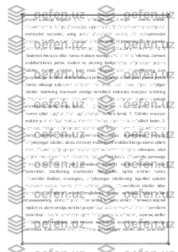  	 	
muhim  quyidagi  b	elgilarn	i  ajratib  ko‘	rsatgan  edi	:  1)  major 	—	 doimiy  t	etiklik, 	
o‘quvchilarning  faoliyat  (harakat)ga  tayyorliklari;  2)  o‘z  jamoasining  qadriyatlari 
moh	iyatini  tushunish,  uning  uch	un  g‘ururlanish  asosida  o‘z  qadr	-qimmat	ini 	
anglash; 3) jamoa a'zolari o‘rtasidagi do‘st	ona birlik; 4) jamoaning har bir a'zosida 	
qaror  topgan  do‘	stona	 birlik;  5)  tarbiyali,  ishchan  harakatga  yo‘llovchi  faollik;  6) 	
hissiyotni boshqara olish hamda muloq	ot odobiga 	amal qilish ko‘	nikmasi. Jamoani 	
shakllantirishda  jamoa  a'zola	ri  va  ularning  faoli	yatlariga  qo‘yiladigan  yagona 	
talablar  muhim  ah	amiyat  kasb  etadi.  Yagona 	talab  o‘q	uvchilarning  dars 	
jaray	onidagi, tanaffus, sinfdan tashqari ishlar vaq	tidagi, shuningd	ek, jamoat 	joylari 	
hamda  oiladagi  xulq	-atvor  qoidalarni  o‘z  ichiga  oladi.  Puxta  o‘ylab  qo	‘yilgan 	
talablar  tizimining  muntazam  amalga  oshirilis	hi  maktabda  muayyan  tartibning 	
o‘rnatilishini  ta'minlaydi.  O‘qituvchilar  tomonidan  qo‘yilgan  talablar  q	uyidagi 	
sharoitlarda  ijobiy 	natija  b	eradi:  1.  Qo‘yilayotgan  talablar  o‘quvchi  shaxsini 	
hurmat  qilish	 tuyg‘usi  bilan  uyg‘unlashgan  bo‘	lishi  k	erak.  2.  Talablar  muayyan 	
maktab 	yoki  sinfdagi  mavjud  sharoitni  hisobga  olgan  holda  qo‘	yilis	hi  lozim.  3. 	
Jamoaga  nisbatan  qo‘yilayotgan  talablar  aniq	 bo‘lishi  lozim.  4.  O‘quvchilarning 	
tashqi  q	iyof	asi,  kiyinishi,  yur	ish	-turishi  hamda  muomalasiga  nisbatan 	
qo‘	yilayotgan talablar, ularda ma'naviy madan	iyatni shakllantirishga xizmat qilishi 	
shart. O‘quvchi qo‘yilayotgan talablar hajmi va tizimini bilibgina q	olmas	dan, talab 	
qo‘yish  m	etodikasini  ham  o‘zlashtira  olgan  bo‘lis	hi  k	erak.  O‖q	uvchilar 	jamoasiga 	
nisbatan  talablarni  qo‘	yish  m	etodikasi  bolalarni  talablar  mazmuni  bil	an 	
tanishtirish,  talablarning  ah	amiyatini  t	ushuntirish,  tajriba  orttirish  hamda 	
o‘q	uvchilar  faoliyat,	 shuningd	ek,  qo‘	yila	yotgan  talablarning  bajarilish  q	ol	atini 	
muntazam  suratda  nazorat  qilib  turishdan  iborat.  O‘q	uvchilarn	i  talablar  bilan 	
tanishtirish  ko‘	pincha  umumiy  majlislarda  amalga  oshiriladi,  bunda  ta'lim 	
m	uassasasining    dir	ektori  yoki  o‘q	uv  ishlari  b	o‗	yicha  dir	ektr 	o‗	rinbosari  istiq	bol 	
rejalari va ula	rni amalga oshirish jarayo	nidagi talablar mazmuni bilan o‘	uvchilarni 	
tanishtirad	i. Batafsil tanishtirish ayrim hollarda amalda ko‘rsatish, k	eyinroq sinflar 	
bo‘	yicha	 sinf  majlislari  yoki  maxsus  sux	batlarni  uyushtirish	 asosida  amalga 	
oshiriladi.  Xulq	-atvorni	 tarkib  toptirishga  yo‘	naltirilgan  talablar  bilan  tanishtir	ish  