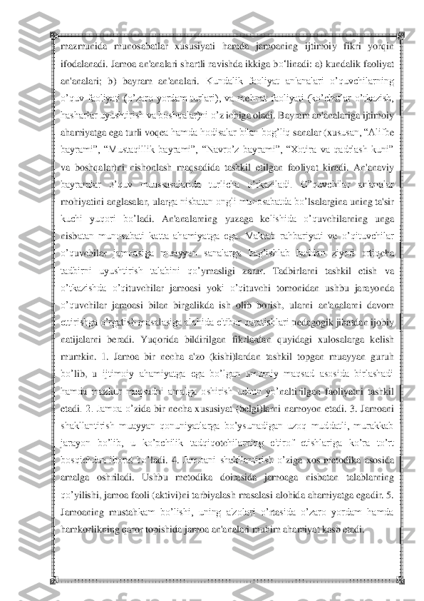  	 	
maz	munida  munosabatlar  xususiyati  h	am	da  jamoaning  ijtimoiy  fikri  yorq	in 	
ifodalanadi. Jamoa an'analari shartli ra	vishda ikkiga b	o‗	linadi: a) kundalik faoliyat 	
an'analari;  b)  bayram  an'analari.	 Kundalik  faoliyat  an'analari  o‘quvchilarning  	
o‘quv  faoliyati  (o‘zaro  yordam  turlari),  va  m	ehnat  faoliyati  (ko‘chatlar  o‘tkazish, 	
hasharlar uyushtirish va boshqalar)ni o‘	z ichi	ga oladi.	 Bayram an'analariga ijtimoiy 	
ahamiyatga ega turli voq	ea hamda hodisalar bilan bog‘liq	 sanalar (xu	susan, ―Alifb	e 	
bayrami‖,  ―Mustaqillik  bayrami‖,  ―Navro‘z  bayrami‖,  ―Xotira  va  qadrlash  kuni‖ 
va  boshqalar)ni  nishonlash  maq	sadida  tashkil  etilgan  fao	liya	t  kiradi.  An'anaviy 	
bayramlar  o‘quv  muassasalarida  turlicha  o‘tkaziladi.  O‖quvchilar  an'analar 
moh	iyatini anglasalar, ular	ga nisbatan ongli munosabatda bo‘	lsalargina uning ta'sir 	
kuchi  yuqori  bo‘	ladi.  A	n'analarning  yuzaga  k	elishida  o‘q	uvchilarning  unga	 	
nisb	atan  munosabati  katta  ahamiyatga  ega.  Maktab  rahbariyati  va  o‘qituvchilar 	
o‘q	uvchilar	 jamoasiga  muayyan  sanalarga  bag‘ishlab  haddan  ziyod  ortiq	cha 	
tadbirni  uyushtirish  talabini  qo‘	ymasligi  zarur	.  Tadbirlarni  tashkil  etish  va 	
o‘tkazishda  o‘q	ituvchilar 	jamoasi  yok	i  o‘q	ituv	chi  tomonidan  ushbu  jarayonda 	
o‘q	uvchilar  jamoasi  bilan  birgalikda  ish  olib  borish,  ularn	i  an'analarni  davom 	
ettirishga o‘rgatish masalasiga alohida e'tibor qaratishlari p	edagogik jih	atda	n ijobiy 	
natijalarni  b	eradi.  Yuqorida  bildirilgan	 fikrlardan  q	uyidagi  xulosalarga  k	elish 	
mumkin.  1.  Jamoa  bir  n	echa  a'zo  (kishi)lar	dan  tashkil  topgan  muayyan  guruh  	
bo‘	lib,  u 	ijtimoiy  ahamiyatga  ega  bo‘lgan  umumiy  maqsad  asosida  birlashadi 	
hamda  mazkur  maqsadni  amalga  oshirish  uchun  yo‘	naltirilgan  faoliy	atni  tashkil 	
etadi	.  2.  Jamoa  o‘	zida  bir  n	echa  xususiyat  (b	elgi)larni  namoyon  etadi.  3. 	Jamoani 	
shakllantirish  muayyan  qonuniyatlarga  bo‘ysunadigan  uzoq  muddatli,  murakkab 
jarayon  bo‘lib,  u  ko‘pchilik  tadqiq	otc	hilarning  e'tirof  etishlariga  ko‘ra  to‘rt 	
bosqichdan  iborat  bo‘	ladi.  4. 	Jamoani  shakllantirish  o‘	ziga  xos  m	etodika  asosida 	
amalga  oshriladi.  Ushbu  m	etodika  doirasida 	jamoaga  nisbatan  talablarning 	
qo‘	yilishi, jamoa faoli (akt	ivi)ni tarbiyalash masalasi alohida ah	amiy	atga egadir. 5. 	
Jamoaning  mustah	kam  bo‘lishi,  uning  a'zolari  o‘	rta	sida  o‘zaro  yordam  hamda 	
hamkorlikning q	aro	r topishida jamoa an'analari muhim ah	amiyat kasb etadi. 	 	
  